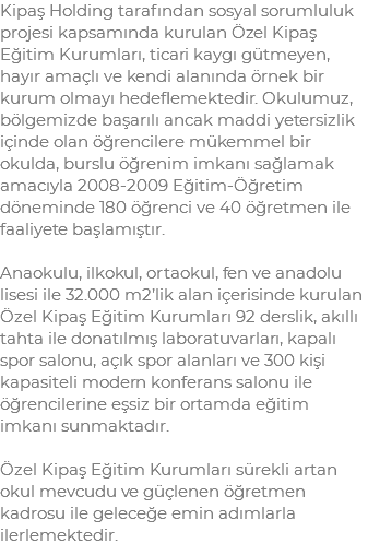 Kipaş Holding tarafından sosyal sorumluluk projesi kapsamında kurulan Özel Kipaş Eğitim Kurumları, ticari kaygı gütmeyen, hayır amaçlı ve kendi alanında örnek bir kurum olmayı hedeflemektedir. Okulumuz, bölgemizde başarılı ancak maddi yetersizlik içinde olan öğrencilere mükemmel bir okulda, burslu öğrenim imkanı sağlamak amacıyla 2008-2009 Eğitim-Öğretim döneminde 180 öğrenci ve 40 öğretmen ile faaliyete başlamıştır. Anaokulu, ilkokul, ortaokul, fen ve anadolu lisesi ile 32.000 m2’lik alan içerisinde kurulan Özel Kipaş Eğitim Kurumları 92 derslik, akıllı tahta ile donatılmış laboratuvarları, kapalı spor salonu, açık spor alanları ve 300 kişi kapasiteli modern konferans salonu ile öğrencilerine eşsiz bir ortamda eğitim imkanı sunmaktadır. Özel Kipaş Eğitim Kurumları sürekli artan okul mevcudu ve güçlenen öğretmen kadrosu ile geleceğe emin adımlarla ilerlemektedir.