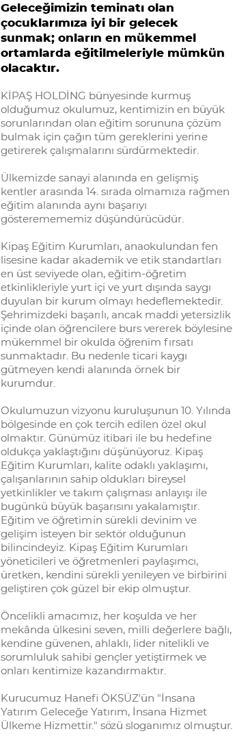 Geleceğimizin teminatı olan çocuklarımıza iyi bir gelecek sunmak; onların en mükemmel ortamlarda eğitilmeleriyle mümkün olacaktır. KİPAŞ HOLDİNG bünyesinde kurmuş olduğumuz okulumuz, kentimizin en büyük sorunlarından olan eğitim sorununa çözüm bulmak için çağın tüm gereklerini yerine getirerek çalışmalarını sürdürmektedir. Ülkemizde sanayi alanında en gelişmiş kentler arasında 14. sırada olmamıza rağmen eğitim alanında aynı başarıyı gösteremememiz düşündürücüdür. Kipaş Eğitim Kurumları, anaokulundan fen lisesine kadar akademik ve etik standartları en üst seviyede olan, eğitim-öğretim etkinlikleriyle yurt içi ve yurt dışında saygı duyulan bir kurum olmayı hedeflemektedir. Şehrimizdeki başarılı, ancak maddi yetersizlik içinde olan öğrencilere burs vererek böylesine mükemmel bir okulda öğrenim fırsatı sunmaktadır. Bu nedenle ticari kaygı gütmeyen kendi alanında örnek bir kurumdur. Okulumuzun vizyonu kuruluşunun 10. Yılında bölgesinde en çok tercih edilen özel okul olmaktır. Günümüz itibari ile bu hedefine oldukça yaklaştığını düşünüyoruz. Kipaş Eğitim Kurumları, kalite odaklı yaklaşımı, çalışanlarının sahip oldukları bireysel yetkinlikler ve takım çalışması anlayışı ile bugünkü büyük başarısını yakalamıştır. Eğitim ve öğretimin sürekli devinim ve gelişim isteyen bir sektör olduğunun bilincindeyiz. Kipaş Eğitim Kurumları yöneticileri ve öğretmenleri paylaşımcı, üretken, kendini sürekli yenileyen ve birbirini geliştiren çok güzel bir ekip olmuştur. Öncelikli amacımız, her koşulda ve her mekânda ülkesini seven, milli değerlere bağlı, kendine güvenen, ahlaklı, lider nitelikli ve sorumluluk sahibi gençler yetiştirmek ve onları kentimize kazandırmaktır. Kurucumuz Hanefi ÖKSÜZ'ün "İnsana Yatırım Geleceğe Yatırım, İnsana Hizmet Ülkeme Hizmettir." sözü sloganımız olmuştur.