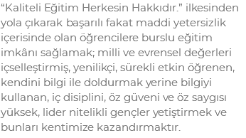 “Kaliteli Eğitim Herkesin Hakkıdır.” ilkesinden yola çıkarak başarılı fakat maddi yetersizlik içerisinde olan öğrencilere burslu eğitim imkânı sağlamak; milli ve evrensel değerleri içselleştirmiş, yenilikçi, sürekli etkin öğrenen, kendini bilgi ile doldurmak yerine bilgiyi kullanan, iç disiplini, öz güveni ve öz saygısı yüksek, lider nitelikli gençler yetiştirmek ve bunları kentimize kazandırmaktır.