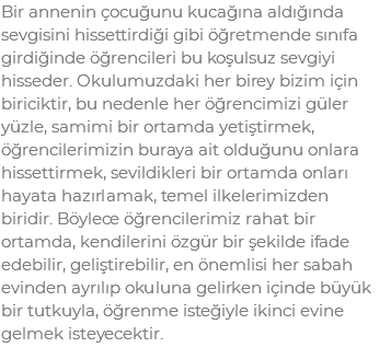 Bir annenin çocuğunu kucağına aldığında sevgisini hissettirdiği gibi öğretmende sınıfa girdiğinde öğrencileri bu koşulsuz sevgiyi hisseder. Okulumuzdaki her birey bizim için biriciktir, bu nedenle her öğrencimizi güler yüzle, samimi bir ortamda yetiştirmek, öğrencilerimizin buraya ait olduğunu onlara hissettirmek, sevildikleri bir ortamda onları hayata hazırlamak, temel ilkelerimizden biridir. Böylece öğrencilerimiz rahat bir ortamda, kendilerini özgür bir şekilde ifade edebilir, geliştirebilir, en önemlisi her sabah evinden ayrılıp okuluna gelirken içinde büyük bir tutkuyla, öğrenme isteğiyle ikinci evine gelmek isteyecektir.