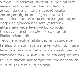 Vizyonu ve misyonu doğrultusunda hizmet veren, bu hizmeti verirken; sözlerinin arkasında duran, tutamayacağı sözleri vermeyen; öğretmen, öğrenci ve veli ilişkilerinde dürüstlüğü ön plana çıkaran, bu değerleri gelecek nesillere yaşatarak aktarmayı hedefleyen ve bu konuda hassasiyet gösteren okul olmak temel ilkelerimizdendir. Yetkililerin açıklanabilir davranış içinde ve tarafsız olmasının yanı sıra veli-okul işbirliğinin tesisinde tarafların şeffaf olması; Farklı yer ve zamanda farklı kişi ve kurumlara karşı benzer tavır ve davranışlar sergileyebilme becerisi de dürüstlük ilkemiz kaynaklıdır.