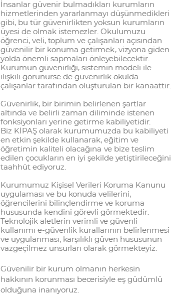 İnsanlar güvenir bulmadıkları kurumların hizmetlerinden yararlanmayı düşünmedikleri gibi, bu tür güvenirlikten yoksun kurumların üyesi de olmak istemezler. Okulumuzu öğrenci, veli, toplum ve çalışanları açısından güvenilir bir konuma getirmek, vizyona giden yolda önemli sapmaları önleyebilecektir. Kurumun güvenirliği, sistemin modeli ile ilişkili görünürse de güvenirlik okulda çalışanlar tarafından oluşturulan bir kanaattir. Güvenirlik, bir birimin belirlenen şartlar altında ve belirli zaman diliminde istenen fonksiyonları yerine getirme kabiliyetidir. Biz KİPAŞ olarak kurumumuzda bu kabiliyeti en etkin şekilde kullanarak, eğitim ve öğretimin kaliteli olacağına ve bize teslim edilen çocukların en iyi şekilde yetiştirileceğini taahhüt ediyoruz. Kurumumuz Kişisel Verileri Koruma Kanunu uygulaması ve bu konuda velilerini, öğrencilerini bilinçlendirme ve koruma hususunda kendini görevli görmektedir. Teknolojik aletlerin verimli ve güvenli kullanımı e-güvenlik kurallarının belirlenmesi ve uygulanması, karşılıklı güven hususunun vazgeçilmez unsurları olarak görmekteyiz. Güvenilir bir kurum olmanın herkesin hakkının korunması becerisiyle eş güdümlü olduğuna inanıyoruz.