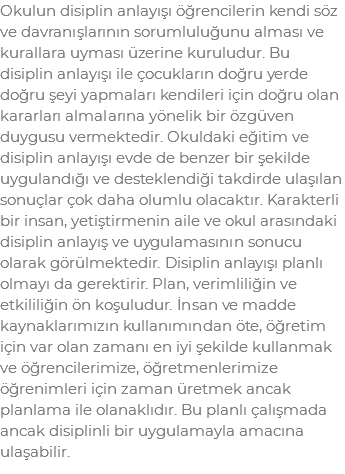 Okulun disiplin anlayışı öğrencilerin kendi söz ve davranışlarının sorumluluğunu alması ve kurallara uyması üzerine kuruludur. Bu disiplin anlayışı ile çocukların doğru yerde doğru şeyi yapmaları kendileri için doğru olan kararları almalarına yönelik bir özgüven duygusu vermektedir. Okuldaki eğitim ve disiplin anlayışı evde de benzer bir şekilde uygulandığı ve desteklendiği takdirde ulaşılan sonuçlar çok daha olumlu olacaktır. Karakterli bir insan, yetiştirmenin aile ve okul arasındaki disiplin anlayış ve uygulamasının sonucu olarak görülmektedir. Disiplin anlayışı planlı olmayı da gerektirir. Plan, verimliliğin ve etkililiğin ön koşuludur. İnsan ve madde kaynaklarımızın kullanımından öte, öğretim için var olan zamanı en iyi şekilde kullanmak ve öğrencilerimize, öğretmenlerimize öğrenimleri için zaman üretmek ancak planlama ile olanaklıdır. Bu planlı çalışmada ancak disiplinli bir uygulamayla amacına ulaşabilir.