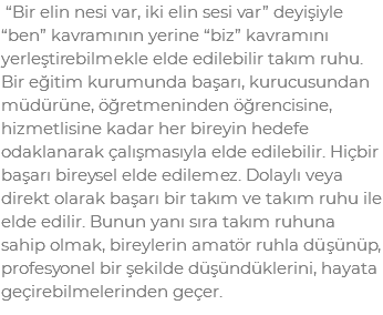  “Bir elin nesi var, iki elin sesi var” deyişiyle “ben” kavramının yerine “biz” kavramını yerleştirebilmekle elde edilebilir takım ruhu. Bir eğitim kurumunda başarı, kurucusundan müdürüne, öğretmeninden öğrencisine, hizmetlisine kadar her bireyin hedefe odaklanarak çalışmasıyla elde edilebilir. Hiçbir başarı bireysel elde edilemez. Dolaylı veya direkt olarak başarı bir takım ve takım ruhu ile elde edilir. Bunun yanı sıra takım ruhuna sahip olmak, bireylerin amatör ruhla düşünüp, profesyonel bir şekilde düşündüklerini, hayata geçirebilmelerinden geçer. 