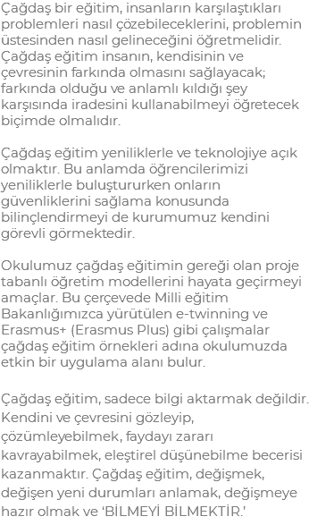 Çağdaş bir eğitim, insanların karşılaştıkları problemleri nasıl çözebileceklerini, problemin üstesinden nasıl gelineceğini öğretmelidir. Çağdaş eğitim insanın, kendisinin ve çevresinin farkında olmasını sağlayacak; farkında olduğu ve anlamlı kıldığı şey karşısında iradesini kullanabilmeyi öğretecek biçimde olmalıdır. Çağdaş eğitim yeniliklerle ve teknolojiye açık olmaktır. Bu anlamda öğrencilerimizi yeniliklerle buluştururken onların güvenliklerini sağlama konusunda bilinçlendirmeyi de kurumumuz kendini görevli görmektedir. Okulumuz çağdaş eğitimin gereği olan proje tabanlı öğretim modellerini hayata geçirmeyi amaçlar. Bu çerçevede Milli eğitim Bakanlığımızca yürütülen e-twinning ve Erasmus+ (Erasmus Plus) gibi çalışmalar çağdaş eğitim örnekleri adına okulumuzda etkin bir uygulama alanı bulur. Çağdaş eğitim, sadece bilgi aktarmak değildir. Kendini ve çevresini gözleyip, çözümleyebilmek, faydayı zararı kavrayabilmek, eleştirel düşünebilme becerisi kazanmaktır. Çağdaş eğitim, değişmek, değişen yeni durumları anlamak, değişmeye hazır olmak ve ‘BİLMEYİ BİLMEKTİR.’