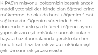 KİPAŞ’ın misyonu, bölgemizin başarılı ancak maddî yetersizlikler içinde olan öğrencilerine mükemmel bir okulda burslu öğrenim fırsatı sağlamaktır. Öğrenim sürecinde hiçbir durumda burslu ya da ücretli öğrenci ayrım yapmaksızın eşit imkânlar sunmak; onların hayata hazırlanmalarında gerekli olan her türlü fırsatı hazırlamak ve bu imkânları eşit şekilde sunmak çabası esastır.