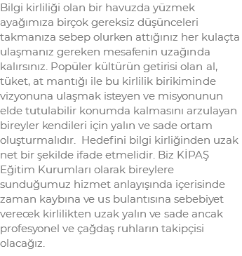 Bilgi kirliliği olan bir havuzda yüzmek ayağımıza birçok gereksiz düşünceleri takmanıza sebep olurken attığınız her kulaçta ulaşmanız gereken mesafenin uzağında kalırsınız. Popüler kültürün getirisi olan al, tüket, at mantığı ile bu kirlilik birikiminde vizyonuna ulaşmak isteyen ve misyonunun elde tutulabilir konumda kalmasını arzulayan bireyler kendileri için yalın ve sade ortam oluşturmalıdır. Hedefini bilgi kirliğinden uzak net bir şekilde ifade etmelidir. Biz KİPAŞ Eğitim Kurumları olarak bireylere sunduğumuz hizmet anlayışında içerisinde zaman kaybına ve us bulantısına sebebiyet verecek kirlilikten uzak yalın ve sade ancak profesyonel ve çağdaş ruhların takipçisi olacağız.