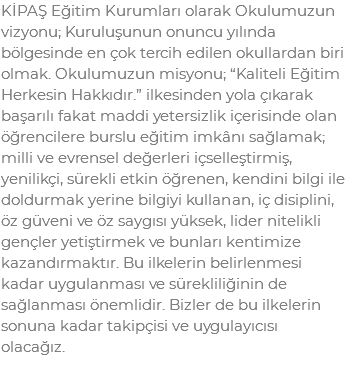 KİPAŞ Eğitim Kurumları olarak Okulumuzun vizyonu; Kuruluşunun onuncu yılında bölgesinde en çok tercih edilen okullardan biri olmak. Okulumuzun misyonu; “Kaliteli Eğitim Herkesin Hakkıdır.” ilkesinden yola çıkarak başarılı fakat maddi yetersizlik içerisinde olan öğrencilere burslu eğitim imkânı sağlamak; milli ve evrensel değerleri içselleştirmiş, yenilikçi, sürekli etkin öğrenen, kendini bilgi ile doldurmak yerine bilgiyi kullanan, iç disiplini, öz güveni ve öz saygısı yüksek, lider nitelikli gençler yetiştirmek ve bunları kentimize kazandırmaktır. Bu ilkelerin belirlenmesi kadar uygulanması ve sürekliliğinin de sağlanması önemlidir. Bizler de bu ilkelerin sonuna kadar takipçisi ve uygulayıcısı olacağız.