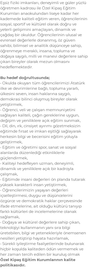 Eşsiz fiziki imkanları, deneyimli ve güler yüzlü öğretmen kadrosu ile Özel Kipaş Eğitim Kurumları anaokulundan liseye kadar her kademede kaliteli eğitim veren, öğrencilerinin sosyal, sportif ve kültürel olarak doğru ve yeterli gelişimini amaçlayan, dinamik ve çağdaş bir okuldur. Öğrencilerinin ulusal ve evrensel değerlerle donanmış, öz güven sahibi, bilimsel ve analitik düşünceye sahip, öğrenmeye meraklı, insana, topluma ve doğaya saygılı, milli ve manevi değerlere sahip çıkan bireyler olarak mezun olmasını hedeflemektedir. Bu hedef doğrultusunda; • Okulda okuyan tüm öğrencilerimizi Atatürk ilke ve devrimlerine bağlı, topluma yararlı, ülkesini seven, insan haklarına saygılı, demokrasi bilinci oluşmuş bireyler olarak yetiştirmek, • Öğrenci, veli ve çalışan memnuniyetini sağlayan kaliteli, çağın gereklerine uygun, değişim ve yeniliklere açık eğitim sunmak, • Dil, din, ırk, cinsiyet ayırımı gözetmeksizin eğitimde fırsat ve imkan eşitliği sağlayarak herkesin bilgi ve becerisini eğitim yoluyla geliştirmek, • Eğitim ve öğretimi spor, sanat ve sosyal alanlarda düzenlediği etkinliklerle güçlendirmek, • Kaliteyi hedefleyen uzman, deneyimli, dinamik ve yeniliklere açık bir kadroyla çalışmak, • Eğitimde insani değerleri ön planda tutarak yüksek karakterli insan yetiştirmek, • Öğrencilerimizin yaşayan değerleri içselleştirmesi, duygu ve düşüncelerini özgürce ve demokratik haklar çerçevesinde ifade etmelerine, ait olduğu kültürü tanıyıp farklı kültürleri de incelemelerine olanak sağlamak, • Doğaya ve kültürel değerlere sahip çıkan, teknolojiyi kullanmanın yanı sıra bilgi üretebilen, bilgi ve yetenekleriyle önemsenen nesilleri yetiştirip hayata hazırlamak, • Sürekli iyileştirme faaliyetlerinde bulunarak hiçbir koşulda kaliteden ödün vermemek ve her zaman tercih edilen bir kuruluş olmak Özel Kipaş Eğitim Kurumlarının kalite politikasıdır.