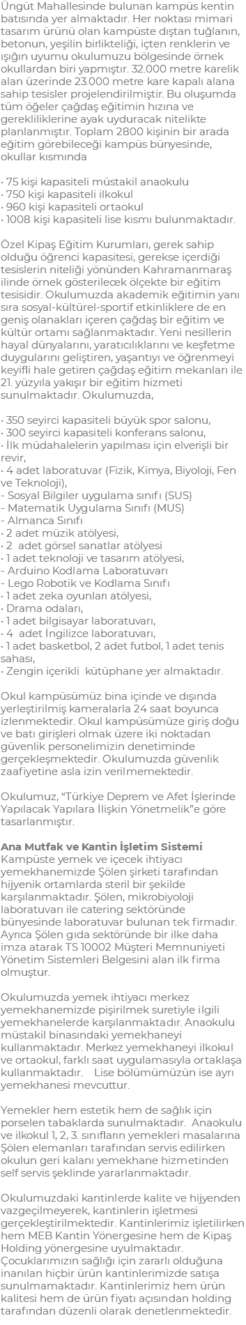 Üngüt Mahallesinde bulunan kampüs kentin batısında yer almaktadır. Her noktası mimari tasarım ürünü olan kampüste dıştan tuğlanın, betonun, yeşilin birlikteliği, içten renklerin ve ışığın uyumu okulumuzu bölgesinde örnek okullardan biri yapmıştır. 32.000 metre karelik alan üzerinde 23.000 metre kare kapalı alana sahip tesisler projelendirilmiştir. Bu oluşumda tüm öğeler çağdaş eğitimin hızına ve gerekliliklerine ayak uyduracak nitelikte planlanmıştır. Toplam 2800 kişinin bir arada eğitim görebileceği kampüs bünyesinde, okullar kısmında • 75 kişi kapasiteli müstakil anaokulu • 750 kişi kapasiteli ilkokul • 960 kişi kapasiteli ortaokul • 1008 kişi kapasiteli lise kısmı bulunmaktadır. Özel Kipaş Eğitim Kurumları, gerek sahip olduğu öğrenci kapasitesi, gerekse içerdiği tesislerin niteliği yönünden Kahramanmaraş ilinde örnek gösterilecek ölçekte bir eğitim tesisidir. Okulumuzda akademik eğitimin yanı sıra sosyal-kültürel-sportif etkinliklere de en geniş olanakları içeren çağdaş bir eğitim ve kültür ortamı sağlanmaktadır. Yeni nesillerin hayal dünyalarını, yaratıcılıklarını ve keşfetme duygularını geliştiren, yaşantıyı ve öğrenmeyi keyifli hale getiren çağdaş eğitim mekanları ile 21. yüzyıla yakışır bir eğitim hizmeti sunulmaktadır. Okulumuzda, • 350 seyirci kapasiteli büyük spor salonu, • 300 seyirci kapasiteli konferans salonu, • İlk müdahalelerin yapılması için elverişli bir revir, • 4 adet laboratuvar (Fizik, Kimya, Biyoloji, Fen ve Teknoloji), - Sosyal Bilgiler uygulama sınıfı (SUS) - Matematik Uygulama Sınıfı (MUS) - Almanca Sınıfı • 2 adet müzik atölyesi, • 2 adet görsel sanatlar atölyesi • 1 adet teknoloji ve tasarım atölyesi, - Arduino Kodlama Laboratuvarı - Lego Robotik ve Kodlama Sınıfı • 1 adet zeka oyunları atölyesi, • Drama odaları, • 1 adet bilgisayar laboratuvarı, • 4 adet İngilizce laboratuvarı, • 1 adet basketbol, 2 adet futbol, 1 adet tenis sahası, • Zengin içerikli kütüphane yer almaktadır. Okul kampüsümüz bina içinde ve dışında yerleştirilmiş kameralarla 24 saat boyunca izlenmektedir. Okul kampüsümüze giriş doğu ve batı girişleri olmak üzere iki noktadan güvenlik personelimizin denetiminde gerçekleşmektedir. Okulumuzda güvenlik zaafiyetine asla izin verilmemektedir. Okulumuz, “Türkiye Deprem ve Afet İşlerinde Yapılacak Yapılara İlişkin Yönetmelik”e göre tasarlanmıştır. Ana Mutfak ve Kantin İşletim Sistemi Kampüste yemek ve içecek ihtiyacı yemekhanemizde Şölen şirketi tarafından hijyenik ortamlarda steril bir şekilde karşılanmaktadır. Şölen, mikrobiyoloji laboratuvarı ile catering sektöründe bünyesinde laboratuvar bulunan tek firmadır. Ayrıca Şölen gıda sektöründe bir ilke daha imza atarak TS 10002 Müşteri Memnuniyeti Yönetim Sistemleri Belgesini alan ilk firma olmuştur. Okulumuzda yemek ihtiyacı merkez yemekhanemizde pişirilmek suretiyle ilgili yemekhanelerde karşılanmaktadır. Anaokulu müstakil binasındaki yemekhaneyi kullanmaktadır. Merkez yemekhaneyi ilkokul ve ortaokul, farklı saat uygulamasıyla ortaklaşa kullanmaktadır. Lise bölümümüzün ise ayrı yemekhanesi mevcuttur. Yemekler hem estetik hem de sağlık için porselen tabaklarda sunulmaktadır. Anaokulu ve ilkokul 1, 2, 3. sınıfların yemekleri masalarına Şölen elemanları tarafından servis edilirken okulun geri kalanı yemekhane hizmetinden self servis şeklinde yararlanmaktadır. Okulumuzdaki kantinlerde kalite ve hijyenden vazgeçilmeyerek, kantinlerin işletmesi gerçekleştirilmektedir. Kantinlerimiz işletilirken hem MEB Kantin Yönergesine hem de Kipaş Holding yönergesine uyulmaktadır. Çocuklarımızın sağlığı için zararlı olduğuna inanılan hiçbir ürün kantinlerimizde satışa sunulmamaktadır. Kantinlerimiz hem ürün kalitesi hem de ürün fiyatı açısından holding tarafından düzenli olarak denetlenmektedir.