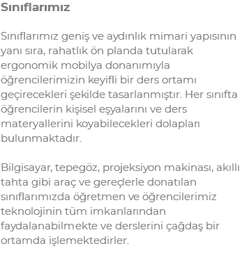 Sınıflarımız Sınıflarımız geniş ve aydınlık mimari yapısının yanı sıra, rahatlık ön planda tutularak ergonomik mobilya donanımıyla öğrencilerimizin keyifli bir ders ortamı geçirecekleri şekilde tasarlanmıştır. Her sınıfta öğrencilerin kişisel eşyalarını ve ders materyallerini koyabilecekleri dolapları bulunmaktadır. Bilgisayar, tepegöz, projeksiyon makinası, akıllı tahta gibi araç ve gereçlerle donatılan sınıflarımızda öğretmen ve öğrencilerimiz teknolojinin tüm imkanlarından faydalanabilmekte ve derslerini çağdaş bir ortamda işlemektedirler.