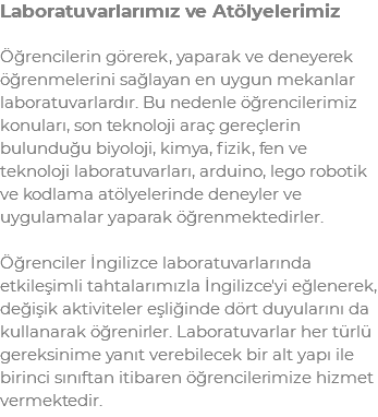 Laboratuvarlarımız ve Atölyelerimiz Öğrencilerin görerek, yaparak ve deneyerek öğrenmelerini sağlayan en uygun mekanlar laboratuvarlardır. Bu nedenle öğrencilerimiz konuları, son teknoloji araç gereçlerin bulunduğu biyoloji, kimya, fizik, fen ve teknoloji laboratuvarları, arduino, lego robotik ve kodlama atölyelerinde deneyler ve uygulamalar yaparak öğrenmektedirler. Öğrenciler İngilizce laboratuvarlarında etkileşimli tahtalarımızla İngilizce'yi eğlenerek, değişik aktiviteler eşliğinde dört duyularını da kullanarak öğrenirler. Laboratuvarlar her türlü gereksinime yanıt verebilecek bir alt yapı ile birinci sınıftan itibaren öğrencilerimize hizmet vermektedir.