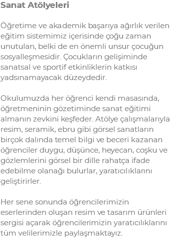 Sanat Atölyeleri Öğretime ve akademik başarıya ağırlık verilen eğitim sistemimiz içerisinde çoğu zaman unutulan, belki de en önemli unsur çocuğun sosyalleşmesidir. Çocukların gelişiminde sanatsal ve sportif etkinliklerin katkısı yadsınamayacak düzeydedir. Okulumuzda her öğrenci kendi masasında, öğretmeninin gözetiminde sanat eğitimi almanın zevkini keşfeder. Atölye çalışmalarıyla resim, seramik, ebru gibi görsel sanatların birçok dalında temel bilgi ve beceri kazanan öğrenciler duygu, düşünce, heyecan, coşku ve gözlemlerini görsel bir dille rahatça ifade edebilme olanağı bulurlar, yaratıcılıklarını geliştirirler. Her sene sonunda öğrencilerimizin eserlerinden oluşan resim ve tasarım ürünleri sergisi açarak öğrencilerimizin yaratıcılıklarını tüm velilerimizle paylaşmaktayız.