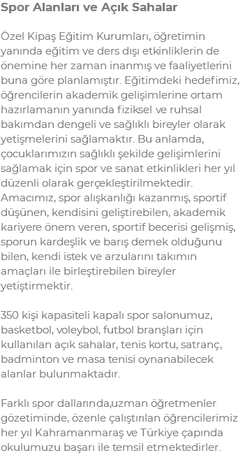 Spor Alanları ve Açık Sahalar Özel Kipaş Eğitim Kurumları, öğretimin yanında eğitim ve ders dışı etkinliklerin de önemine her zaman inanmış ve faaliyetlerini buna göre planlamıştır. Eğitimdeki hedefimiz, öğrencilerin akademik gelişimlerine ortam hazırlamanın yanında fiziksel ve ruhsal bakımdan dengeli ve sağlıklı bireyler olarak yetişmelerini sağlamaktır. Bu anlamda, çocuklarımızın sağlıklı şekilde gelişimlerini sağlamak için spor ve sanat etkinlikleri her yıl düzenli olarak gerçekleştirilmektedir. Amacımız, spor alışkanlığı kazanmış, sportif düşünen, kendisini geliştirebilen, akademik kariyere önem veren, sportif becerisi gelişmiş, sporun kardeşlik ve barış demek olduğunu bilen, kendi istek ve arzularını takımın amaçları ile birleştirebilen bireyler yetiştirmektir. 350 kişi kapasiteli kapalı spor salonumuz, basketbol, voleybol, futbol branşları için kullanılan açık sahalar, tenis kortu, satranç, badminton ve masa tenisi oynanabilecek alanlar bulunmaktadır. Farklı spor dallarında,uzman öğretmenler gözetiminde, özenle çalıştırılan öğrencilerimiz her yıl Kahramanmaraş ve Türkiye çapında okulumuzu başarı ile temsil etmektedirler.