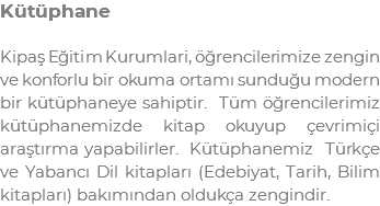 Kütüphane Kipaş Eğitim Kurumlari, öğrencilerimize zengin ve konforlu bir okuma ortamı sunduğu modern bir kütüphaneye sahiptir. Tüm öğrencilerimiz kütüphanemizde kitap okuyup çevrimiçi araştırma yapabilirler. Kütüphanemiz Türkçe ve Yabancı Dil kitapları (Edebiyat, Tarih, Bilim kitapları) bakımından oldukça zengindir.