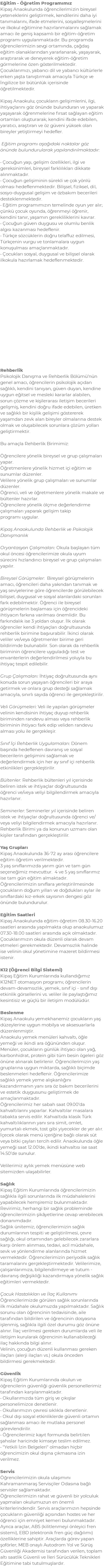 Eğitim - Öğretim Programımız Kipaş Anaokulunda öğrencilerimizin bireysel yeteneklerini geliştirmek, kendilerini daha iyi tanımalarını, ifade etmelerini, sosyalleşmelerini ve ilkokul eğitimine hazırlanmalarını sağlamak amacı ile geniş kapsamlı bir eğitim-öğretim programı uygulanmaktadır. Bu programda öğrencilerimizin sevgi ortamında, çağdaş eğitim olanaklarından yararlanarak, yaşayarak, araştırarak ve deneyerek eğitim-öğretim görmelerine özen gösterilmektedir. Çocuklarımızı, yabancı dil ve yabancı kültürlerle erken yaşta tanıştırmak amacıyla Türkçe ve İngilizce bir bütünlük içerisinde öğretilmektedir. Kipaş Anaokulu; çocukların gelişimlerini, ilgi, ihtiyaçlarını göz önünde bulunduran ve yaparak yaşayarak öğrenmelerine fırsat sağlayan eğitim ortamları oluşturarak; kendini ifade edebilen, yaratıcı, araştıran ve öz güveni yüksek olan bireyler yetiştirmeyi hedefler. Eğitim programı aşağıdaki noktalar göz önünde bulundurularak yapılandırılmaktadır: • Çocuğun yaşı, gelişim özellikleri, ilgi ve gereksinimleri, bireysel farklılıkları dikkate alınmaktadır. • Çocuğun gelişiminin sürekli ve çok yönlü olması hedeflenmektedir. Bilişsel, fiziksel, dil, sosyo-duygusal gelişim ve özbakım becerileri desteklenmektedir. • Eğitim programımızın temelinde oyun yer alır; çünkü çocuk oyunda, öğrenmeyi öğrenir, kendini tanır, yaşamın gerekliliklerini kavrar. • Çocuğun güven duygusu ve olumlu benlik algısı kazanması hedeflenir. • Türkçe sözcüklerin doğru telaffuz edilmesi, Türkçenin vurgu ve tonlamalara uygun konuşulması amaçlanmaktadır. • Çocukları sosyal, duygusal ve bilişsel olarak ilkokula hazırlamak hedeflenmektedir. Rehberlik Psikolojik Danışma ve Rehberlik Bölümü’nün genel amacı, öğrencilerin psikolojik açıdan sağlıklı, kendini tanıyan, güven duyan, kendine uygun eğitsel ve mesleki kararlar alabilen, sorun çözme ve kişilerarası iletişim becerileri gelişmiş, kendini doğru ifade edebilen, üretken ve sağlıklı bir kişilik gelişimi göstererek yaşamdan zevk alan bireyler olmalarına destek olmak ve oluşabilecek sorunlara çözüm yolları geliştirmektir. Bu amaçla Rehberlik Birimimiz: Öğrencilere yönelik bireysel ve grup çalışmaları yapar. Öğretmenlere yönelik hizmet içi eğitim ve sunumlar düzenler. Velilere yönelik grup çalışmaları ve sunumlar düzenler. Öğrenci, veli ve öğretmenlere yönelik makale ve bültenler hazırlar. Öğrencilere yönelik ölçme değerlendirme çalışmaları yaparak gelişim takip programı uygular. Kipaş Anaokulunda Rehberlik ve Psikolojik Danışmanlık Oryantasyon Çalışmaları: Okula başlayan tüm okul öncesi öğrencilerimize okula uyum sürecini hızlandırıcı bireysel ve grup çalışmaları yapılır. Bireysel Görüşmeler: Bireysel görüşmelerin amacı, öğrencileri daha yakından tanımak ve yaş seviyelerine göre öğrencilerde görülebilecek bilişsel, duygusal ve sosyal alanlardaki sorunları fark edebilmektir. Öğrenci ile bireysel görüşmelerin başlaması için öğrencideki ihtiyacın farkına varılması önemlidir. Bu farkındalık ise 3 yoldan oluşur. İlk olarak öğrenciler kendi ihtiyaçları doğrultusunda rehberlik birimine başvurabilir. İkinci olarak veliler ve/veya öğretmenler birime geri bildirimde bulunabilir. Son olarak da rehberlik biriminin öğrencilere uyguladığı test ve envanterlerin değerlendirilmesi yoluyla bu ihtiyaç tespit edilebilir. Grup Çalışmaları: İhtiyaç doğrultusunda aynı konuda sorun yaşayan öğrencileri bir araya getirmek ve onlara grup desteği sağlamak amacıyla, sınırlı sayıda öğrenci ile gerçekleştirilir. Veli Görüşmeleri: Veli ile yapılan görüşmeler velinin kendisinin ihtiyaç duyup rehberlik biriminden randevu alması veya rehberlik biriminin ihtiyacı fark edip veliden randevu alması yolu ile gerçekleşir. Sınıf İçi Rehberlik Uygulamaları: Dönem başında hedeflenen davranış ve sosyal becerilerin gelişimini sağlamak ve değerlendirmek için her ay sınıf içi rehberlik etkinlikleri gerçekleştirilir. Bültenler: Rehberlik bültenleri yıl içerisinde beliren istek ve ihtiyaçlar doğrultusunda öğrenci ve/veya veliyi bilgilendirmek amacıyla hazırlanır. Seminerler: Seminerler yıl içerisinde beliren istek ve ihtiyaçlar doğrultusunda öğrenci ve/veya veliyi bilgilendirmek amacıyla hazırlanır. Rehberlik Birimi ya da konunun uzmanı olan kişiler tarafından gerçekleştirilir. Yaş Grupları Kipaş Anaokulunda 36-72 ay arası öğrencilere eğitim öğretim verilmektedir. 3 yaş sınıflarımızda yarım gün ve tam gün seçeneğimiz mevcuttur. 4 ve 5 yaş sınıflarımız ise tam gün eğitim almaktadır. Öğrencilerimizin sınıflara yerleştirilmesinde çocukların doğum yılları ve doğdukları aylar ile sınıflardaki kız-erkek sayısının dengesi göz önünde bulundurulur. Eğitim Saatleri Kipaş Anaokulunda eğitim-öğretim 08.30-16.20 saatleri arasında yapılmakta olup anaokulumuz 07.30-18.00 saatleri arasında açık olmaktadır. Çocuklarımızın okula düzenli olarak devam etmeleri gerekmektedir. Devamsızlık halinde ise velinin okul yönetimine mazeret bildirmesi istenir. K12 (Öğrenci Bilgi Sistemi) Kipaş Eğitim Kurumlarında kullandığımız K12NET otomasyon programı; öğrencilerin devam-devamsızlık, yemek, sınıf içi - sınıf dışı etkinlik görsellerini vs. veliler ile paylaştığımız kesintisiz ve güçlü bir iletişim modülüdür. Beslenme Kipaş Anaokulu yemekhanemiz çocukların yaş düzeylerine uygun mobilya ve aksesuarlarla düzenlenmiştir. Anaokulu yemek menüleri kahvaltı, öğle yemeği ve ikindi ara öğününden oluşur. Menüler, çocukların günlük ihtiyacı olan yağ, karbonhidrat, protein gibi tüm besin ögeleri göz önüne alınarak belirlenir. Öğrencilerimizin yaş gruplarına uygun miktarda, sağlıklı biçimde beslenmeleri hedeflenir. Öğrencilerimize sağlıklı yemek yeme alışkanlığını kazandırmanın yanı sıra öz bakım becerilerini ve estetik duygusunu geliştirmek de amaçlanmaktadır. Öğrencilerimiz her sabah saat 09.00’da kahvaltılarını yaparlar. Kahvaltılar masalara tabakta servis edilir. Kahvaltıda klasik Türk kahvaltılıklarının yanı sıra simit, omlet, yumurtalı ekmek, tost gibi yiyecekler de yer alır. İçecek olarak menü içeriğine bağlı olarak süt veya bitki çayları tercih edilir. Anaokulunda öğle yemeği saat 12.00’de, ikindi kahvaltısı ise saat 14.50’de sunulur. Velilerimiz aylık yemek menüsüne web sitemizden ulaşabilirler. Sağlık Kipaş Eğitim Kurumlarında öğrencilerimizin sağlıkla ilgili sorunlarında ilk müdahalelerini yapabilecek hemşiremiz bulunmaktadır. Revirimiz, herhangi bir sağlık probleminde öğrencilerimizin şikâyetlerine cevap verebilecek donanımdadır. Sağlık ünitemiz; öğrencilerimizin sağlık durumlarının tespiti ve geliştirilmesi, çevre sağlığı, okul ortamından gelebilecek zararlara karşı önlem alınması, tedavi, acil müdahale, sevk ve yönlendirme alanlarında hizmet vermektedir. Öğrencilerimizin periyodik sağlık taramalarını gerçekleştirmektedir. Velilerimize, çalışanlarımıza, bilgilendirmeye ve tutum - davranış değişikliği kazandırmaya yönelik sağlık eğitimleri vermektedir. Çocuk Hastalıkları ve İlaç Kullanımı Öğrencilerimizde görülen sağlık sorunlarında ilk müdahale okulumuzda yapılmaktadır. Sağlık sorunu olan öğrencinin tedavisinde, aile tarafından bildirilen ve öğrencinin dosyasına işlenmiş, sağlıkla ilgili özel durumu göz önüne alınır. İlaç verilmesi gereken durumlarda veli ile iletişim kurularak öğrencinin kullanabileceği ilaç hakkında bilgi alınır. Velinin, çocuğun düzenli kullanması gereken ilaçları (alerji ilaçları vs.) okula önceden bildirmesi gerekmektedir. Güvenlik Kipaş Eğitim Kurumlarında okulun ve öğrencilerin güvenliği güvenlik personellerimiz tarafından karşılanmaktadır. • Okullarımızda tüm giriş ve çıkışlar personelimizce denetlenir. • Okullarımızın çevresi sıklıkla denetlenir. • Okul dışı sosyal etkinliklerde güvenli ortamın sağlanması amacı ile mutlaka personel görevlendirilir. • Öğrencilerimiz kayıt formunda belirtilen şahıslar haricinde kimseye teslim edilmez. • "Yetkili İzin Belgeleri" olmadan hiçbir öğrencimizin okul dışına çıkmasına izin verilmez. Servis Öğrencilerimizin okula ulaşımını Kahramanmaraş Servisçiler Odasına bağlı servisler sağlamaktadır. Öğrencilerimizin rahat ve güvenli bir yolculuk yapmaları okulumuzun en önemli kriterlerindendir. Servis araçlarımızın hepsinde çocukların güvenliği açısından hostes ve her öğrenci için emniyet kemeri bulunmaktadır. Ayrıca araçlar, ABS (kilitlenmeyi önleyici fren sistemi), EBD (elektronik fren güç dağılımı) özelliklerine sahiptir. Araçlarda görev yapan şoförler; MEB onaylı Autodrom Yol ve Sürüş Güvenliği Akademisi tarafından verilen, toplam altı saatlik Güvenli ve İleri Sürücülük Teknikleri Eğitimine tabi tutulmuşlardır.