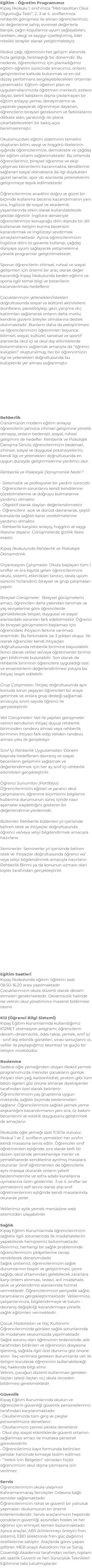 Eğitim - Öğretim Programımız Kipaş İlkokulu 1. sınıfımıza ‘’Metropolitan Okul Olgunluğu Testi’’, 2, 3 ve 4. sınıflarımıza rehberlik görüşmesi ile alınan öğrencilerimizi; öz değerlerine sahip, evrensel değerlerle barışık, çağın koşullarına uyum sağlayabilen, üretken, sevgi ve saygıyı içselleştirmiş, lider nitelikli bireyler olarak yetiştirmekteyiz. İlkokul çağı, öğrencinin her gelişim alanında hızla geliştiği, farklılaştığı bir dönemdir. Bu nedenle, öğrencilerimiz için planladığımız eğitim-öğretim sürecinde amacımız; onların gelişimlerine katkıda bulunmak ve en üst düzey performans sergileyebilecekleri ortamlar yaratmaktır. Eğitim-öğretim plan ve uygulamalarımızda öğretmen merkezli, ezbere dayalı, belirli kalıpların dışına çıkılamayan bir eğitim anlayışı yerine, deneyimleme ve yaparak-yaşayarak öğrenmeye dayanan, öğrencilerin bireysel gereksinim ve farklılıklarını dikkate alan, yaratıcılığı ön plana çıkartabilecekleri bir bakış açısı benimsenmiştir. Okulumuzdaki eğitim sisteminin temelini oluşturan bilim, sevgi ve hoşgörü ilkelerinin ışığında öğrencilerimize, demokratik ve çağdaş bir eğitim ortamı sağlanmaktadır. Bu ortamda öğrencilerimiz, bireysel öğrenme ve ekip çalışması becerilerini kazanmakta, kendilerine sağlanan sosyal olanaklarla da ilgi duydukları güzel sanatlar, spor vb. alanlarda yeteneklerini geliştirmeye teşvik edilmektedir. Öğrencilerimize anadilini doğru ve güzel bir biçimde kullanma becerisi kazandırmanın yanı sıra, İngilizce de sosyal ve akademik yaşamlarında etkin olarak kullanılabilecek şekilde öğretilir. İngilizce dersleriyle öğrencilerimize konuştuğu dilin dışında bir dili kullanarak iletişim kurma becerisini kazandırmak ve İngilizceyi sevdirmek amaçlanmaktadır. Ayrıca öğrencilerimizin İngilizce dilini öz güvenle kullanıp, çağdaş dünyaya uyum sağlayarak yetişmelerine yönelik programlar geliştirilmektedir. Sporun öğrencilerin zihinsel, ruhsal ve sosyal gelişimleri için önemli bir araç olarak değer kazandığı Kipaş İlkokulunda beden eğitimi ve sporla ilgili temel bilgi ve becerilerin kazandırılması hedeflenir. Çocuklarımızın yetenekleri/istekleri doğrultusunda sosyal ve kültürel aktivitelere (konferans, panel/söyleşi, gezi, yarışma vb.) katılımları sağlanarak onların daha mutlu, kendine güvenli bireyler olmalarına destek olunmaktadır. Bunların daha da pekiştirilmesi ve öğrencilerimizin öğrenimleri boyunca bilimsel, sosyal, kültürel, sanatsal ve sportif alanlarda okul içi ve okul dışı etkinliklerde bulunmalarını sağlamak amacıyla da "öğrenci kulüpleri" oluşturulmuş; her bir öğrencimizin ilgi ve yetenekleri doğrultusunda bu kulüplerde yer alması sağlanmıştır. Rehberlik Günümüzün modern eğitim anlayışı öğrencilerin yalnızca zihinsel gelişimine yönelik olmayıp, onların bedensel, sosyal, ruhsal gelişimini de hedefler. Rehberlik ve Psikolojik Danışma Servisi; öğrencilerimizin bedensel, zihinsel, sosyal ve duygusal potansiyellerini, kendi ilgi ve yetenekleri doğrultusunda en uygun düzeyde geliştirmelerine yardımcı olur. Rehberlik ve Psikolojik Danışmanlık Nedir? • Sistematik ve profesyonel bir yardım sürecidir. • Öğrencilerin sorunlarını kendi kendilerine çözebilmelerine ve doğruyu bulmalarına yardımcı olmaktır. • Objektif olarak olayları değerlendirmektir. • Öğrencilere açık ve dürüst davranarak, çeşitli konularda sağlıklı karar verebilmelerine yardımcı olmaktır. • Rehberlik karşılıklı anlayış, hoşgörü ve saygı ilkesine dayanır. Görüşmelerde gizlilik ilkesi esastır. Kipaş İlkokulunda Rehberlik ve Psikolojik Danışmanlık Oryantasyon Çalışmaları: Okula başlayan tüm 1. sınıflar ve ara kayıtla gelen öğrencilerimize okulu, sistemi, etkinlikleri tanıtıcı, okula uyum sürecini hızlandırıcı bireysel ve grup çalışmaları yapılır. Bireysel Görüşmeler: Bireysel görüşmelerin amacı, öğrencileri daha yakından tanımak ve yaş seviyelerine göre öğrencilerde görülebilecek bilişsel, duygusal ve sosyal alanlardaki sorunları fark edebilmektir. Öğrenci ile bireysel görüşmelerin başlaması için öğrencideki ihtiyacın farkına varılması önemlidir. Bu farkındalık ise 3 yoldan oluşur. İlk olarak öğrenciler kendi ihtiyaçları doğrultusunda rehberlik birimine başvurabilir. İkinci olarak veliler ve/veya öğretmenler birime geri bildirimde bulunabilir. Son olarak da rehberlik biriminin öğrencilere uyguladığı test ve envanterlerin değerlendirilmesi yoluyla bu ihtiyaç tespit edilebilir. Grup Çalışmaları: İhtiyaç doğrultusunda aynı konuda sorun yaşayan öğrencileri bir araya getirmek ve onlara grup desteği sağlamak amacıyla, sınırlı sayıda öğrenci ile gerçekleştirilir. Veli Görüşmeleri: Veli ile yapılan görüşmeler velinin kendisinin ihtiyaç duyup rehberlik biriminden randevu alması veya rehberlik biriminin ihtiyacı fark edip veliden randevu alması yolu ile gerçekleşir. Sınıf İçi Rehberlik Uygulamaları: Dönem başında hedeflenen davranış ve sosyal becerilerin gelişimini sağlamak ve değerlendirmek için her ay sınıf içi rehberlik etkinlikleri gerçekleştirilir. Öğrenci Sunumları (Portfolyo): Öğrencilerimizin eğitsel ve yaratıcı okul çalışmalarını, öğrenme biçimlerini bilgilerini kullanma durumunun süreç içinde nasıl aşamalar kaydettiğini gösteren bir değerlendirme yöntemidir. Bültenler: Rehberlik bültenleri yıl içerisinde beliren istek ve ihtiyaçlar doğrultusunda öğrenci ve/veya veliyi bilgilendirmek amacıyla hazırlanır. Seminerler: Seminerler yıl içerisinde beliren istek ve ihtiyaçlar doğrultusunda öğrenci ve/veya veliyi bilgilendirmek amacıyla hazırlanır. Rehberlik Birimi ya da konunun uzmanı olan kişiler tarafından gerçekleştirilir. Eğitim Saatleri Kipaş İlkokulunda eğitim-öğretim saat 08.50-16.20 arası yapılmaktadır. Çocuklarımızın okula düzenli olarak devam etmeleri gerekmektedir. Devamsızlık halinde ise velinin okul yönetimine mazeret bildirmesi istenir. K12 (Öğrenci Bilgi Sistemi) Kipaş Eğitim Kurumlarında kullandığımız K12NET otomasyon programı; öğrencilerin devam-devamsızlık, ödev takip, yemek, sınıf içi - sınıf dışı etkinlik görselleri, sınav sonuçlarını vs. veliler ile paylaştığımız kesintisiz ve güçlü bir iletişim modülüdür. Beslenme Sadece öğle yemeğinden oluşan ilkokul yemek programımızda menüler çocukların günlük ihtiyacı olan yağ, karbonhidrat, protein gibi tüm besin ögeleri göz önüne alınarak diyetisyenler tarafından özel olarak belirlenir. Öğrencilerimizin yaş gruplarına uygun miktarda, sağlıklı biçimde beslenmeleri sağlanır. Öğrencilerimize sağlıklı yemek yeme alışkanlığını kazandırmanın yanı sıra, öz bakım becerilerini ve estetik duygusunu geliştirmek de amaçlanır. İlkokulda öğle yemeği saat 11.55’te sunulur. İlkokul 1 ve 2. sınıfların yemekleri her sınıfın kendi masasına servis edilir. Öğrenciler sınıf öğretmenleri eşliğinde, sıra olarak belli bir düzen içerisinde yemekhaneye inerler ve yemekhanede kendilerine ayrılmış masalara otururlar. Sınıf öğretmenleri de öğrencilerle aynı masaya oturarak onların yeterli beslenmelerine ve sofra adabı kurallarına uymalarına özen gösterirler. 3 ve 4. sınıflar ise yemeklerini self servis olarak alıp sınıf öğretmenlerinin eşliğinde kendi masalarında oturarak yerler. Velilerimiz aylık yemek menüsüne web sitemizden ulaşabilirler. Sağlık Kipaş Eğitim Kurumlarında öğrencilerimizin sağlıkla ilgili sorunlarında ilk müdahalelerini yapabilecek hemşiremiz bulunmaktadır. Revirimiz, herhangi bir sağlık probleminde öğrencilerimizin şikâyetlerine cevap verebilecek donanımdadır. Sağlık ünitemiz; öğrencilerimizin sağlık durumlarının tespiti ve geliştirilmesi, çevre sağlığı, okul ortamından gelebilecek zararlara karşı önlem alınması, tedavi, acil müdahale, sevk ve yönlendirme alanlarında hizmet vermektedir. Öğrencilerimizin periyodik sağlık taramalarını gerçekleştirmektedir. Velilerimize, çalışanlarımıza, bilgilendirmeye ve tutum - davranış değişikliği kazandırmaya yönelik sağlık eğitimleri vermektedir. Çocuk Hastalıkları ve İlaç Kullanımı Öğrencilerimizde görülen sağlık sorunlarında ilk müdahale okulumuzda yapılmaktadır. Sağlık sorunu olan öğrencinin tedavisinde, aile tarafından bildirilen ve öğrencinin dosyasına işlenmiş, sağlıkla ilgili özel durumu göz önüne alınır. İlaç verilmesi gereken durumlarda veli ile iletişim kurularak öğrencinin kullanabileceği ilaç hakkında bilgi alınır. Velinin, çocuğun düzenli kullanması gereken ilaçları (alerji ilaçları vs.) okula önceden bildirmesi gerekmektedir. Güvenlik Kipaş Eğitim Kurumlarında okulun ve öğrencilerin güvenliği güvenlik personellerimiz tarafından karşılanmaktadır. • Okullarımızda tüm giriş ve çıkışlar personelimizce denetlenir. • Okullarımızın çevresi sıklıkla denetlenir. • Okul dışı sosyal etkinliklerde güvenli ortamın sağlanması amacı ile mutlaka personel görevlendirilir. • Öğrencilerimiz kayıt formunda belirtilen şahıslar haricinde kimseye teslim edilmez. • "Yetkili İzin Belgeleri" olmadan hiçbir öğrencimizin okul dışına çıkmasına izin verilmez. Servis Öğrencilerimizin okula ulaşımını Kahramanmaraş Servisçiler Odasına bağlı servisler sağlamaktadır. Öğrencilerimizin rahat ve güvenli bir yolculuk yapmaları okulumuzun en önemli kriterlerindendir. Servis araçlarımızın hepsinde çocukların güvenliği açısından hostes ve her öğrenci için emniyet kemeri bulunmaktadır. Ayrıca araçlar, ABS (kilitlenmeyi önleyici fren sistemi), EBD (elektronik fren güç dağılımı) özelliklerine sahiptir. Araçlarda görev yapan şoförler; MEB onaylı Autodrom Yol ve Sürüş Güvenliği Akademisi tarafından verilen, toplam altı saatlik Güvenli ve İleri Sürücülük Teknikleri Eğitimine tabi tutulmuşlardır.