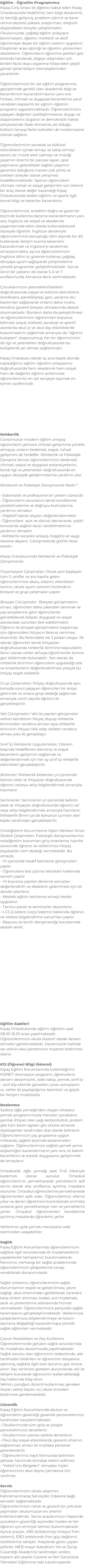 Eğitim - Öğretim Programımız Kipaş Giriş Sınavı ile öğrenci kabul eden Kipaş Ortaokulunda hedefimiz; tam bilgi donanımlı, öz benliği gelişmiş, problem çözme ve karar verme becerisi yüksek, araştırmacı, eleştirel düşünebilen bireyler yetiştirmektir. Okulumuzda, çağdaş eğitim anlayışını benimseyen, öğrenci merkezli ve aktif öğrenmeye dayalı bir eğitim sistemi uygulanır. Disiplinler arası işbirliği ile öğretim yöntemleri desteklenir. Öğrencilerin öğrenme şekilleri göz önünde tutularak, bilgiye ulaşmaları için birden fazla duyu organına hitap eden çeşitli görsel-işitsel bilişim teknolojilerinden yararlanılır. Öğrencilerimize bir üst eğitim programına geçişlerinde gerekli olan akademik bilgi ve becerilerinin kazandırılmasının yanı sıra fiziksel, zihinsel ve duygusal becerilerine yanıt verebilen kapsamlı bir eğitim-öğretim programı uygulanmaktadır. Öğrencilerimizin yaşayan değerleri içselleştirmesine, duygu ve düşüncelerini özgürce ve demokratik haklar çerçevesinde ifade etmesine, ait olduğu kültürü tanıyıp farklı kültürleri de incelemesine olanak sağlanır. Öğrencilerimizin sanatsal ve kültürel etkinliklerin içinde olmayı ve takip etmeyi seven, bir müzik aleti çalmayı ve müziği yaşamın önemli bir parçası sayan, spor yapmanın gelecekteki sağlıklı yaşamın garantisi olduğuna inanan çok yönlü ve üretken bireyler olarak yetişmesi hedeflenmektedir. Sporun öğrencilerin zihinsel, ruhsal ve sosyal gelişimleri için önemli bir araç olarak değer kazandığı Kipaş Ortaokulunda beden eğitimi ve sporla ilgili temel bilgi ve beceriler kazandırılır. Öğrencilerimize, anadilini doğru ve güzel bir biçimde kullanma becerisi kazandırmanın yanı sıra, İngilizce de sosyal ve akademik yaşamlarında etkin olarak kullanılabilecek düzeyde öğretilir. İngilizce dersleriyle öğrencilerimize konuştuğu dilin dışında bir dili kullanarak iletişim kurma becerisini kazandırmak ve İngilizce'yi sevdirmek amaçlanmakta, ayrıca öğrencilerimizin İngilizce dilini öz güvenle kullanıp, çağdaş dünyaya uyum sağlayarak yetişmelerine yönelik programlar geliştirilmektedir. Ayrıca ikinci bir yabancı dil olarak 5, 6 ve 7. sınıflarımızda Almanca dersi verilmektedir. Çocuklarımızın yetenekleri/istekleri doğrultusunda sosyal ve kültürel aktivitelere (konferans, panel/söyleşi, gezi, yarışma vb.) katılımları sağlanarak onların daha mutlu, kendine güvenli bireyler olmalarında destek olunmaktadır. Bunların daha da pekiştirilmesi ve öğrencilerimizin öğrenimleri boyunca bilimsel, sosyal, kültürel, sanatsal ve sportif alanlarda okul içi ve okul dışı etkinliklerde bulunmalarını sağlamak amacıyla da "öğrenci kulüpleri" oluşturulmuş; her bir öğrencimizin de ilgi ve yetenekleri doğrultusunda bu kulüplerde yer alması sağlanmıştır. Kipaş Ortaokulu olarak üç ana başlık altında topladığımız eğitim-öğretim anlayışımız doğrultusunda hem akademik hem sosyal hem de değerler eğitimi anlamında öğrencilerimizi en üst seviyeye taşımak en temel vazifemizdir. Rehberlik Günümüzün modern eğitim anlayışı öğrencilerin yalnızca zihinsel gelişimine yönelik olmayıp, onların bedensel, sosyal, ruhsal gelişimini de hedefler. Rehberlik ve Psikolojik Danışma Servisi; öğrencilerimizin bedensel, zihinsel, sosyal ve duygusal potansiyellerini, kendi ilgi ve yetenekleri doğrultusunda en uygun düzeyde geliştirmelerine yardımcı olur. Rehberlik ve Psikolojik Danışmanlık Nedir? • Sistematik ve profesyonel bir yardım sürecidir. • Öğrencilerin sorunlarını kendi kendilerine çözebilmelerine ve doğruyu bulmalarına yardımcı olmaktır. • Objektif olarak olayları değerlendirmektir. • Öğrencilere açık ve dürüst davranarak, çeşitli konularda sağlıklı karar verebilmelerine yardımcı olmaktır. • Rehberlik karşılıklı anlayış, hoşgörü ve saygı ilkesine dayanır. Görüşmelerde gizlilik ilkesi esastır. Kipaş Ortaokulunda Rehberlik ve Psikolojik Danışmanlık Oryantasyon Çalışmaları: Okula yeni başlayan tüm 5. sınıflar ve ara kayıtla gelen öğrencilerimize okulu, sistemi, etkinlikleri tanıtıcı, okula uyum sürecini hızlandırıcı bireysel ve grup çalışmaları yapılır. Bireysel Görüşmeler: Bireysel görüşmelerin amacı, öğrencileri daha yakından tanımak ve yaş seviyelerine göre öğrencilerde görülebilecek bilişsel, duygusal ve sosyal alanlardaki sorunları fark edebilmektir. Öğrenci ile bireysel görüşmelerin başlaması için öğrencideki ihtiyacın farkına varılması önemlidir. Bu farkındalık ise 3 yoldan oluşur. İlk olarak öğrenciler kendi ihtiyaçları doğrultusunda rehberlik birimine başvurabilir. İkinci olarak veliler ve/veya öğretmenler birime geri bildirimde bulunabilir. Son olarak da rehberlik biriminin öğrencilere uyguladığı test ve envanterlerin değerlendirilmesi yoluyla bu ihtiyaç tespit edilebilir. Grup Çalışmaları: İhtiyaç doğrultusunda aynı konuda sorun yaşayan öğrencileri bir araya getirmek ve onlara grup desteği sağlamak amacıyla, sınırlı sayıda öğrenci ile gerçekleştirilir. Veli Görüşmeleri: Veli ile yapılan görüşmeler velinin kendisinin ihtiyaç duyup rehberlik biriminden randevu alması veya rehberlik biriminin ihtiyacı fark edip veliden randevu alması yolu ile gerçekleşir. Sınıf İçi Rehberlik Uygulamaları: Dönem başında hedeflenen davranış ve sosyal becerilerin gelişimini sağlamak ve değerlendirmek için her ay sınıf içi rehberlik etkinlikleri gerçekleştirilir. Bültenler: Rehberlik bültenleri yıl içerisinde beliren istek ve ihtiyaçlar doğrultusunda öğrenci ve/veya veliyi bilgilendirmek amacıyla hazırlanır. Seminerler: Seminerler yıl içerisinde beliren istek ve ihtiyaçlar doğrultusunda öğrenci ve/veya veliyi bilgilendirmek amacıyla hazırlanır. Rehberlik Birimi ya da konunun uzmanı olan kişiler tarafından gerçekleştirilir. Ortaöğretim Kurumlarına İlişkin Merkezi Sınav Destek Çalışmaları: Psikolojik danışmanlarımız ortaöğretim kurumları giriş sınavlarına hazırlık sürecinde öğrenci ve velilerimize ihtiyaç duydukları tüm desteği vermektedir. Bu amaçla: - Yıl içerisinde hedef belirleme görüşmeleri yapılır. - Öğrencilere test çözme teknikleri hakkında sunum yapılır. - Yıl boyunca yapılan deneme sonuçları değerlendirilir ve eksiklerin giderilmesi için ek dersler planlanır. - Mesleki eğilim belirleme amaçlı testler uygulanır. - Tanıtıcı panel ve seminerler düzenlenir. - LGS (Liselere Geçiş Sistemi) hakkında öğrenci ve velilere bilgilendirme sunumları yapılır. - Başvuru ve tercih danışmanlığı konularında destek verilir. Eğitim Saatleri Kipaş Ortaokulunda eğitim-öğretim saat 08.50-16.20 arası yapılmaktadır. Öğrencilerimizin okula düzenli olarak devam etmeleri gerekmektedir. Devamsızlık halinde ise velinin okul yönetimine mazeret bildirmesi istenir. K12 (Öğrenci Bilgi Sistemi) Kipaş Eğitim Kurumlarında kullandığımız K12NET otomasyon programı; öğrencilerin devam-devamsızlık, ödev takip, yemek, sınıf içi - sınıf dışı etkinlik görselleri, sınav sonuçlarını vs. veliler ile paylaştığımız kesintisiz ve güçlü bir iletişim modülüdür. Beslenme Sadece öğle yemeğinden oluşan ortaokul yemek programımızda menüler çocukların günlük ihtiyacı olan yağ, karbonhidrat, protein gibi tüm besin ögeleri göz önüne alınarak diyetisyenler tarafından özel olarak belirlenir. Öğrencilerimizin yaş gruplarına uygun miktarda, sağlıklı biçimde beslenmeleri sağlanır. Öğrencilerimize sağlıklı yemek yeme alışkanlığını kazandırmanın yanı sıra, öz bakım becerilerini ve estetik duygusunu geliştirmek de amaçlanır. Ortaokulda öğle yemeği saat 11.45 itibariyle kademeli olarak sunulur. Ortaokul öğrencilerimiz yemekhanede yemeklerini self servis olarak alıp sınıflarına ayrılmış masalara otururlar. Ortaokul öğrencilerine yemekhanede öğretmenleri eşlik eder. Öğrencilerimiz ellerini yıkar ve dersin öğretmeni kontrolünde sınıf liste sırasına göre yemekhaneye iner ve yemeklerini yerler. Ortaokul öğretmenleri kendilerine ayrılmış masalarda öğünlerini yerler. Velilerimiz aylık yemek menüsüne web sitemizden ulaşabilirler. Sağlık Kipaş Eğitim Kurumlarında öğrencilerimizin sağlıkla ilgili sorunlarında ilk müdahalelerini yapabilecek hemşiremiz bulunmaktadır. Revirimiz, herhangi bir sağlık probleminde öğrencilerimizin şikâyetlerine cevap verebilecek donanımdadır. Sağlık ünitemiz; öğrencilerimizin sağlık durumlarının tespiti ve geliştirilmesi, çevre sağlığı, okul ortamından gelebilecek zararlara karşı önlem alınması, tedavi, acil müdahale, sevk ve yönlendirme alanlarında hizmet vermektedir. Öğrencilerimizin periyodik sağlık taramalarını gerçekleştirmektedir. Velilerimize, çalışanlarımıza, bilgilendirmeye ve tutum - davranış değişikliği kazandırmaya yönelik sağlık eğitimleri vermektedir. Çocuk Hastalıkları ve İlaç Kullanımı Öğrencilerimizde görülen sağlık sorunlarında ilk müdahale okulumuzda yapılmaktadır. Sağlık sorunu olan öğrencinin tedavisinde, aile tarafından bildirilen ve öğrencinin dosyasına işlenmiş, sağlıkla ilgili özel durumu göz önüne alınır. İlaç verilmesi gereken durumlarda veli ile iletişim kurularak öğrencinin kullanabileceği ilaç hakkında bilgi alınır. Velinin, çocuğun düzenli kullanması gereken ilaçları (alerji ilaçları vs.) okula önceden bildirmesi gerekmektedir. Güvenlik Kipaş Eğitim Kurumlarında okulun ve öğrencilerin güvenliği güvenlik personellerimiz tarafından karşılanmaktadır. • Okullarımızda tüm giriş ve çıkışlar personelimizce denetlenir. • Okullarımızın çevresi sıklıkla denetlenir. • Okul dışı sosyal etkinliklerde güvenli ortamın sağlanması amacı ile mutlaka personel görevlendirilir. • Öğrencilerimiz kayıt formunda belirtilen şahıslar haricinde kimseye teslim edilmez. • "Yetkili İzin Belgeleri" olmadan hiçbir öğrencimizin okul dışına çıkmasına izin verilmez. Servis Öğrencilerimizin okula ulaşımını Kahramanmaraş Servisçiler Odasına bağlı servisler sağlamaktadır. Öğrencilerimizin rahat ve güvenli bir yolculuk yapmaları okulumuzun en önemli kriterlerindendir. Servis araçlarımızın hepsinde çocukların güvenliği açısından hostes ve her öğrenci için emniyet kemeri bulunmaktadır. Ayrıca araçlar, ABS (kilitlenmeyi önleyici fren sistemi), EBD (elektronik fren güç dağılımı) özelliklerine sahiptir. Araçlarda görev yapan şoförler; MEB onaylı Autodrom Yol ve Sürüş Güvenliği Akademisi tarafından verilen, toplam altı saatlik Güvenli ve İleri Sürücülük Teknikleri Eğitimine tabi tutulmuşlardır.