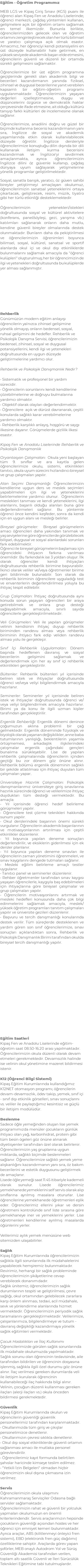 Eğitim - Öğretim Programımız MEB LGS ve Kipaş Giriş Sınavı (KGS) puanı ile öğrenci alan Kipaş Fen ve Anadolu Liselerinde; öğrenci merkezli, çağdaş yöntemleri kullanan, gelişmelere açık bir öğretim ortamı sağlamak en temel ilkemizdir. Bununla birlikte, öğrencilerimizden gelecek olan ve öğretim ortamını zenginleştirecek olan her türlü bilimsel ve yaratıcı çalışmaya açık olmak esastır. Amacımız, her öğrenciyi kendi potansiyelini en üst düzeyde kullanabilir hale getirmek, en yüksek seviyede akademik başarı elde etmesini, öğrencilerin güvenli ve düzenli bir ortamda sürekli gelişmesini sağlamaktır. Öğrencilerimize bir üst eğitim programına geçişlerinde gerekli olan akademik bilgi ve becerileri kazandırmanın yanında fiziksel, zihinsel ve duygusal becerilerine yanıt verebilen kapsamlı bir eğitim-öğretim programı uygulanmaktadır. Öğrencilerimizin yaşayan değerleri içselleştirmesine, duygu ve düşüncelerini özgürce ve demokratik haklar çerçevesinde ifade etmesine, ait olduğu kültürü tanıyıp farklı kültürleri de incelemesine olanak sağlanır. Öğrencilerimize, anadilini doğru ve güzel bir biçimde kullanma becerisi kazandırmanın yanı sıra, İngilizce de sosyal ve akademik yaşamlarında etkin olarak kullanılabilecek düzeyde öğretilir. İngilizce dersleriyle öğrencilerimize konuştuğu dilin dışında bir dili kullanarak iletişim kurma becerisini kazandırmak ve İngilizce'yi sevdirmek amaçlanmakta, ayrıca öğrencilerimizin İngilizce dilini öz güvenle kullanıp, çağdaş dünyaya uyum sağlayarak yetişmelerine yönelik programlar geliştirilmektedir. Sosyal, sanatla barışık, yaratıcı, öz güven sahibi bireyler yetiştirmeyi amaçlayan okulumuz, öğrencilerimizin sanatsal yeteneklerini ortaya çıkartacak, geliştirecek, resim, müzik, tiyatro gibi her türlü etkinliği desteklemektedir. Öğrencilerimizin yetenekleri/istekleri doğrultusunda sosyal ve kültürel aktivitelere (konferans, panel/söyleşi, gezi, yarışma vb.) katılımları sağlanarak onların daha mutlu, kendine güvenli bireyler olmalarında destek olunmaktadır. Bunların daha da pekiştirilmesi ve öğrencilerimizin öğrenimleri boyunca bilimsel, sosyal, kültürel, sanatsal ve sportif alanlarda okul içi ve okul dışı etkinliklerde bulunmalarını sağlamak amacıyla da "öğrenci kulüpleri" oluşturulmuş; her bir öğrencimizin de ilgi ve yetenekleri doğrultusunda bu kulüplerde yer alması sağlanmıştır. Rehberlik Günümüzün modern eğitim anlayışı öğrencilerin yalnızca zihinsel gelişimine yönelik olmayıp, onların bedensel, sosyal, ruhsal gelişimini de hedefler. Rehberlik ve Psikolojik Danışma Servisi; öğrencilerimizin bedensel, zihinsel, sosyal ve duygusal potansiyellerini, kendi ilgi ve yetenekleri doğrultusunda en uygun düzeyde geliştirmelerine yardımcı olur. Rehberlik ve Psikolojik Danışmanlık Nedir? • Sistematik ve profesyonel bir yardım sürecidir. • Öğrencilerin sorunlarını kendi kendilerine çözebilmelerine ve doğruyu bulmalarına yardımcı olmaktır. • Objektif olarak olayları değerlendirmektir. • Öğrencilere açık ve dürüst davranarak, çeşitli konularda sağlıklı karar verebilmelerine yardımcı olmaktır. • Rehberlik karşılıklı anlayış, hoşgörü ve saygı ilkesine dayanır. Görüşmelerde gizlilik ilkesi esastır. Kipaş Fen ve Anadolu Liselerinde Rehberlik ve Psikolojik Danışmanlık Oryantasyon Çalışmaları: Okula yeni başlayan tüm 9. sınıflar ve ara kayıtla gelen öğrencilerimize okulu, sistemi, etkinlikleri tanıtıcı, okula uyum sürecini hızlandırıcı bireysel ve grup çalışmaları yapılır. Alan Seçimi Danışmanlığı: Öğrencilerimizin kendilerine uygun ders ve meslek seçimleri yapabilmeleri için ilgi ve yeteneklerini belirlemelerine yardımcı olunur. Öğrencilerin meslekleri tanıması ve kendi yeteneklerini, ilgi alanlarını, başarılı olduğu alanları buna göre değerlendirmeleri sağlanır. Bu yöntemle öğrenci önce kendini keşfeder, sonra da kendi için en uygun alanı ve mesleği belirler. Bireysel görüşmeler: Bireysel görüşmelerin amacı öğrencileri daha yakından tanımak ve yaş seviyelerine göre öğrencilerde görülebilecek bilişsel, duygusal ve sosyal alanlardaki sorunları fark edebilmektir. Öğrenci ile bireysel görüşmelerin başlaması için öğrencideki ihtiyacın farkına varılması önemlidir. Bu farkındalık ise 3 yoldan oluşur. İlk olarak öğrenciler kendi ihtiyaçları doğrultusunda rehberlik birimine başvurabilir. İkinci olarak veliler ve/veya öğretmenler birime geri bildirimde bulunabilir. Son olarak da rehberlik biriminin öğrencilere uyguladığı test ve envanterlerin değerlendirilmesi yoluyla bu ihtiyaç tespit edilebilir. Grup Çalışmaları: İhtiyaç doğrultusunda aynı konuda sorun yaşayan öğrencileri bir araya getirebilmek ve onlara grup desteği sağlayabilmek amacıyla, sınırlı sayıda öğrencilerle gerçekleştirilmektedir. Veli Görüşmeleri: Veli ile yapılan görüşmeler velinin kendisinin ihtiyaç duyup rehberlik biriminden randevu alması veya rehberlik biriminin ihtiyacı fark edip veliden randevu alması yolu ile gerçekleşir. Sınıf İçi Rehberlik Uygulamaları: Dönem başında hedeflenen davranış ve sosyal becerilerin gelişimini sağlamak ve değerlendirmek için her ay sınıf içi rehberlik etkinlikleri gerçekleştirilir. Bültenler: Rehberlik bültenleri yıl içerisinde beliren istek ve ihtiyaçlar doğrultusunda öğrenci ve/veya veliyi bilgilendirmek amacıyla hazırlanır. Seminerler: Seminerler yıl içerisinde beliren istek ve ihtiyaçlar doğrultusunda öğrenci ve/veya veliyi bilgilendirmek amacıyla hazırlanır. Birimi ya da konu ile ilgili uzman kişiler tarafından gerçekleştirilir. Ergenlik Rehberliği: Ergenlik dönemi denince çoğumuzun aklına problemli bir çağ gelmektedir. Ergenlik döneminde fizyolojik ve biyolojik olarak yaşanan değişiklikler, anne baba tutumlarının yanlışlığı, beklentilerin yaşamla örtüşmemesi, arkadaşlık ilişkilerindeki çatışmalar ergenlik çağındaki gençleri bunalıma sürükleyebilir. Lise de yapılan rehberlik çalışmalarında öğrencilerin içinden geçtiği bu zor dönem göz önüne alınır. Rehberlik bölümü ergenlik döneminin sağlıklı bir şekilde atlatılması için ihtiyaç duyulan tüm çalışmaları yapar.. Üniversiteye Hazırlık Çalışmaları: Psikolojik danışmanlarımız üniversiteye giriş sınavlarına hazırlık sürecinde öğrenci ve velilerimize ihtiyaç duydukları tüm desteği vermektedir. Bu amaçla: • Yıl içerisinde öğrenci hedef belirleme görüşmeleri yapılır. • Öğrencilere test çözme teknikleri hakkında sunum yapılır. • Okul derslerindeki başarının önemi sürekli vurgulanır. Öğrencilerin akademik başarılarının ve motivasyonlarının artırılması için çeşitli etkinlikler düzenlenir. • Yıl boyunca yapılan deneme sonuçları değerlendirilir, ve eksiklerin giderilmesi için ek dersler planlanır. • Yıl boyunca yapılan deneme sınavları ile öğrencilerin zaman yönetimini öğrenmeleri, ve sınav kaygılarını dengede tutmaları sağlanır. • Mesleki eğilim belirleme amaçlı testler uygulanır. • Tanıtıcı panel ve seminerler düzenlenir. • Rehber öğretmenler tarafından sınav kaygısı yaşayan öğrencilerle, kaygıyla baş edebilmeleri için ihtiyaçlarına göre bireysel çalışmalar ve grup çalışmaları yapılır. • Öğrencilerin motivasyonlarını artırmak ve mesleki hedefleri konusunda daha çok bilgi edinmelerini sağlamak amacıyla, meslek/yüksek öğretim programları tanıtım çalışmaları yapılır ve üniversite gezileri düzenlenir. • Başvuru ve tercih danışmanlığı konularında destek verilir. Tüm süreçlerde desteklenen ve yardım gören son sınıf öğrencilerimize, sınav sonuçları açıklandıktan sonra, Rehberlik ve Psikolojik Danışmanlık Birimi tarafından okulda bireysel tercih danışmanlığı yapılır. Eğitim Saatleri Kipaş Fen ve Anadolu Liselerinde eğitim-öğretim saat 08.50-16.20 arası yapılmaktadır. Öğrencilerimizin okula düzenli olarak devam etmeleri gerekmektedir. Devamsızlık halinde ise velinin okul yönetimine mazeret bildirmesi istenir. K12 (Öğrenci Bilgi Sistemi) Kipaş Eğitim Kurumlarında kullandığımız K12NET otomasyon programı; öğrencilerin devam-devamsızlık, ödev takip, yemek, sınıf içi - sınıf dışı etkinlik görselleri, sınav sonuçlarını vs. veliler ile paylaştığımız kesintisiz ve güçlü bir iletişim modülüdür. Beslenme Sadece öğle yemeğinden oluşan lise yemek programımızda menüler çocukların günlük ihtiyacı olan yağ, karbonhidrat, protein gibi tüm besin ögeleri göz önüne alınarak diyetisyenler tarafından özel olarak belirlenir. Öğrencilerimizin yaş gruplarına uygun miktarda, sağlıklı biçimde beslenmeleri sağlanır. Öğrencilerimize sağlıklı yemek yeme alışkanlığını kazandırmanın yanı sıra, öz bakım becerilerini ve estetik duygusunu geliştirmek de amaçlanır. Lisede öğle yemeği saat 11.45 itibariyle kademeli olarak sunulur. Lisede öğrencilerimiz yemekhanede yemeklerini self servis olarak alıp sınıflarına ayrılmış masalara otururlar. Lise öğrencilerine yemekhanede öğretmenleri eşlik eder. Öğrencilerimiz ellerini yıkar ve dersin öğretmeni kontrolünde sınıf liste sırasına göre yemekhaneye iner ve yemeklerini yerler. Lise öğretmenleri kendilerine ayrılmış masalarda öğünlerini yerler. Velilerimiz aylık yemek menüsüne web sitemizden ulaşabilirler. Sağlık Kipaş Eğitim Kurumlarında öğrencilerimizin sağlıkla ilgili sorunlarında ilk müdahalelerini yapabilecek hemşiremiz bulunmaktadır. Revirimiz, herhangi bir sağlık probleminde öğrencilerimizin şikâyetlerine cevap verebilecek donanımdadır. Sağlık ünitemiz; öğrencilerimizin sağlık durumlarının tespiti ve geliştirilmesi, çevre sağlığı, okul ortamından gelebilecek zararlara karşı önlem alınması, tedavi, acil müdahale, sevk ve yönlendirme alanlarında hizmet vermektedir. Öğrencilerimizin periyodik sağlık taramalarını gerçekleştirmektedir. Velilerimize, çalışanlarımıza, bilgilendirmeye ve tutum - davranış değişikliği kazandırmaya yönelik sağlık eğitimleri vermektedir. Çocuk Hastalıkları ve İlaç Kullanımı Öğrencilerimizde görülen sağlık sorunlarında ilk müdahale okulumuzda yapılmaktadır. Sağlık sorunu olan öğrencinin tedavisinde, aile tarafından bildirilen ve öğrencinin dosyasına işlenmiş, sağlıkla ilgili özel durumu göz önüne alınır. İlaç verilmesi gereken durumlarda veli ile iletişim kurularak öğrencinin kullanabileceği ilaç hakkında bilgi alınır. Velinin, çocuğun düzenli kullanması gereken ilaçları (alerji ilaçları vs.) okula önceden bildirmesi gerekmektedir. Güvenlik Kipaş Eğitim Kurumlarında okulun ve öğrencilerin güvenliği güvenlik personellerimiz tarafından karşılanmaktadır. • Okullarımızda tüm giriş ve çıkışlar personelimizce denetlenir. • Okullarımızın çevresi sıklıkla denetlenir. • Okul dışı sosyal etkinliklerde güvenli ortamın sağlanması amacı ile mutlaka personel görevlendirilir. • Öğrencilerimiz kayıt formunda belirtilen şahıslar haricinde kimseye teslim edilmez. • "Yetkili İzin Belgeleri" olmadan hiçbir öğrencimizin okul dışına çıkmasına izin verilmez. Servis Öğrencilerimizin okula ulaşımını Kahramanmaraş Servisçiler Odasına bağlı servisler sağlamaktadır. Öğrencilerimizin rahat ve güvenli bir yolculuk yapmaları okulumuzun en önemli kriterlerindendir. Servis araçlarımızın hepsinde çocukların güvenliği açısından hostes ve her öğrenci için emniyet kemeri bulunmaktadır. Ayrıca araçlar, ABS (kilitlenmeyi önleyici fren sistemi), EBD (elektronik fren güç dağılımı) özelliklerine sahiptir. Araçlarda görev yapan şoförler; MEB onaylı Autodrom Yol ve Sürüş Güvenliği Akademisi tarafından verilen, toplam altı saatlik Güvenli ve İleri Sürücülük Teknikleri Eğitimine tabi tutulmuşlardır.