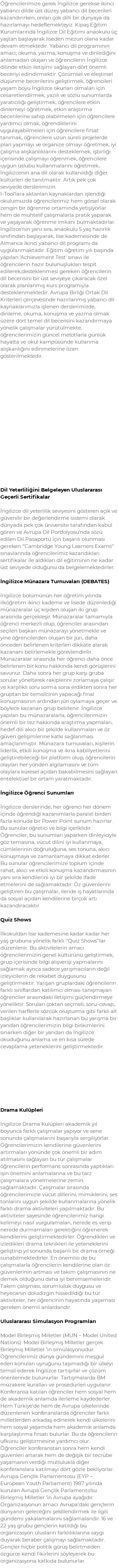 Öğrencilerimize gerek İngilizce gerekse ikinci yabancı dilde üst düzey yabancı dil becerileri kazandırırken, onları çok dilli bir dünyaya da hazırlamayı hedeflemekteyiz. Kipaş Eğitim Kurumlarında İngilizce Dil Eğitimi anaokulu üç yaştan başlayarak liseden mezun olana kadar devam etmektedir. Yabancı dil programının amacı; okuma, yazma, konuşma ve dinlediğini anlamadan oluşan ve öğrencilerin İngilizce dilinde etkin iletişimi sağlayan dört önemli beceriyi edindirmektir. Çözümsel ve eleştirsel düşünme becerilerini geliştirmek, öğrencileri yaşam boyu İngilizce okurları olmaları için cesaretlendirmek, yazılı ve sözlü sunumlarda yaratıcılığı geliştirmek, öğrencilere etkin dinlemeyi öğretmek, etkin araştırma becerilerine sahip olabilmeleri için öğrencilere yardımcı olmak, öğrendiklerini uygulayabilmeleri için öğrencilere fırsat tanımak, öğrencilere uzun süreli projelerde plan yapmayı ve organize olmayı öğretmek, iyi çalışma alışkanlıklarını desteklemek, işbirliği içerisinde çalışmayı öğrenmek, öğrencilere uygun üslubu kullanmalarını öğretmek, İngilizcenin ana dil olarak kullanıldığı diğer kültürleri de tanıtmaktır. Artık pek çok seviyede derslerimizin I-Tool’lara aktarılan kaynaklardan işlendiği okulumuzda öğrencilerimiz hem görsel olarak zengin bir öğrenme ortamında yetişiyorlar hem de muhtelif çalışmalarla pratik yaparak ve yaşayarak öğrenme imkanı bulmaktadırlar. İngilizce’nin yanı sıra, anaokulu 5 yaş hazırlık sınıfından başlayarak, lise kademesinde de Almanca ikinci yabancı dil programı da uygulanmaktadır. Eğitim öğretim yılı başında yapılan ‘Achievement Test’ sınavı ile öğrencilerin hazır bulunuşlukları tespit edilerek,desteklenmesi gereken öğrencilerin dil becerisini bir üst seviyeye çıkaracak özel olarak planlanmış kurs programıyla desteklenmektedir. Avrupa Birliği Ortak Dil Kriterleri çerçevesinde hazırlanmış yabancı dil kaynaklarımızla işlenen derslerimizde, dinleme, okuma, konuşma ve yazma olmak üzere dört temel dil becerisini kazandırmaya yönelik çalışmalar yürütülmekte, öğrencilerimizin güncel metotlarla günlük hayatta ve okul kampüsünde kullanma alışkanlığını edinmelerine özen gösterilmektedir. Dil Yeterliliğini Belgeleyen Uluslararası Geçerli Sertifikalar İngilizce dil yeterlilik seviyesini gösteren açık ve güvenilir bir değerlendirme sistemi olarak dünyada pek çok üniversite tarafından kabul gören ve Avrupa Dil Portfolyosu’nda sözü edilen Dil Pasaportu için başarılı olunması gereken ‘’Cambridge Young Learners Exams‘’ sınavlarında öğrencilerimiz kazandıkları sertifikalar ile aldıkları dil eğitiminin ne kadar üst seviyede olduğunu da belgelemektedirler. İngilizce Münazara Turnuvaları (DEBATES) İngilizce bölümünün her öğretim yılında ilköğretim ikinci kademe ve lisede düzenlediği münazaralar üç kişiden oluşan iki grup arasında gerçekleşir. Münazaralar tamamıyla öğrenci merkezli olup, öğrenciler arasından seçilen başkan münazarayı yönetmekle ve yine öğrencilerden oluşan bir jüri, daha önceden belirlenen kriterleri dikkate alarak kazananı belirlemekle görevlendirilir. Münazaralar sırasında her öğrenci daha önce belirlenen bir konu hakkında kendi görüşlerini savunur. Daha sonra her grup karşı gruba sorular yönelterek rakiplerini zorlamaya çalışır ve karşılıklı soru sorma sona erdikten sonra her gruptan bir temsilcinin yapacağı final konuşmasının ardından jüri oylamaya geçer ve böylece kazanan grup belirlenir. İngilizce yapılan bu münazaralarla, öğrencilerimizin önemli bir tez hakkında araştırma yapmaları, hedef dili akıcı bir şekilde kullanmaları ve öz güven gelişimlerine katkı sağlanması amaçlanmıştır. Münazara turnuvaları, kişilerin liderlik, etkili konuşma ve ikna kabiliyetlerini geliştirebileceği bir platform olup, öğrencilerin olayları her yönden algılamasını ve tüm olaylara küresel açıdan bakabilmesini sağlayan entelektüel bir ortam yaratmaktadır. İngilizce Öğrenci Sunumları İngilizce derslerinde, her öğrenci her dönem içinde öğrendiği kazanımlarla paralel birden fazla konuda bir Power Point sunum hazırlar. Bu sunular öğretici ve bilgi içeriklidir. Öğrenciler, bu sunumları yaparken dinleyiciyle göz temasına, vücut dilini iyi kullanmaya, cümlelerinin doğruluğuna, ses tonuna, akıcı konuşmaya ve zamanlamaya dikkat ederler. Bu sunular öğrencilerimize toplum içinde rahat, akıcı ve etkili konuşma kazandırmasının yanı sıra kendilerini iyi bir şekilde ifade etmelerini de sağlamaktadır. Öz güvenlerini geliştiren bu çalışmalar, ileride iş hayatlarında da sosyal açıdan kendilerine birçok artı kazandıracaktır. Quiz Shows İlkokuldan lise kademesine kadar kadar her yaş grubuna yönelik farklı ‘’Quiz Shows’’lar düzenlenir. Bu aktivitelerin amacı öğrencilerimizin genel kültürünü geliştirmek, grup içerisinde bilgi alışverişi yapmalarını sağlamak ayrıca sadece yarışmacıların değil izleyicilerin de rekabet duygusunu geliştirmektir. Yarışan gruplardaki öğrencilerin farklı sınıflardan katılımcı olması tanışmayan öğrenciler arasındaki iletişimi güçlendirmeye yöneliktir. Soruları çoktan seçmeli, soru-cevap, verilen harflerle sözcük oluşturma gibi farklı alt başlıklar kullanılarak hazırlanan bu yarışma bir yandan öğrencilerimizin bilgi birikimlerini sınarken diğer bir yandan da İngilizce okuduğunu anlama ve en kısa sürede cevaplama yeteneklerini geliştirmektedir. Drama Kulüpleri İngilizce Drama Kulüpleri akademik yıl boyunca farklı çalışmalar yapıyor ve sene sonunda çalışmalarını başarıyla sergiliyorlar. Öğrencilerimizin kendilerine güvenlerini artırmaları yönünde çok önemli bir adım atılmasını sağlayan bu tür çalışmalar öğrencilerin performans sonrasında yaptıkları işin önemini anlamalarına ve bu tarz çalışmalara yönelmelerine zemin sağlamaktadır. Çalışmalar sırasında öğrencilerimizle vücut dillerini, mimiklerini, ses tonlarını uygun şekilde kullanmalarına yönelik farklı drama aktiviteleri yapılmaktadır. Bu aktiviteler sayesinde öğrencilerimiz hangi kelimeyi nasıl vurgulamaları, nerede es verip nerede durmamaları gerektiğini öğrenerek kendilerini geliştirmektedirler. Öğrendikleri ve izledikleri drama teknikleri ile yeteneklerini geliştirip yıl sonunda başarılı bir drama örneği sunabilmektedirler. En önemlisi de bu çalışmalarla öğrencilerin kendilerine olan öz güvenlerinin artması ve takım çalışmasının ne demek olduğunu daha iyi benimsemeleridir. Takım çalışması, sorumluluk duygusu ve heyecanın doludizgin hissedildiği bu tür aktiviteler, her öğrencinin hayatında yaşaması gereken önemli anlardandır. Uluslararası Simulasyon Programları Model Birleşmiş Milletler (MUN – Model United Nations): Model Birleşmiş Milletler gerçek Birleşmiş Milletler ’in simülasyonudur. Öğrencilerimiz dünya gündemini meşgul eden konuları uyruğunu taşımadığı bir ülkeyi temsil ederek İngilizce tartışırlar ve çözüm önerilerinde bulunurlar. Tartışmalarda BM müzakere kuralları ve prosedürleri uygulanır. Konferansa katılan öğrenciler hem sosyal hem de akademik anlamda ilerleme kaydederler. Hem Türkiye’de hem de Avrupa ülkelerinde düzenlenen konferanslarda öğrenciler farklı milletlerden arkadaş edinerek kendi ülkelerini hem sosyal yaşamda hem akademik anlamda karşılaştırma fırsatı bulurlar. Bu da öğrencilerin ufkunu geliştirmesine yardımcı olur. Öğrenciler konferanstan sonra hem kendi güvenleri artarak hem de değişik bir tecrübe yaşamanın verdiği mutlulukla diğer konferanslara katılmayı dört gözle bekliyorlar. Avrupa Gençlik Parlamentosu (EYP – European Youth Parliament) 1987 yılında kurulan Avrupa Gençlik Parlamento’su Birleşmiş Milletler ‘in Avrupa ayağıdır. Organizasyonun amacı Avrupa’daki gençlerin dünyanın geleceğini şekillendirmek ile ilgili gündemi yakalamalarını sağlamalarıdır. 16 ve 22 yaş grubu gençlerin katıldığı bu organizasyon ulusların farklılıklarına saygı duyarak beraber çalışmayı sağlamaktadır. Gençler hiçbir politik görüş belirtmeden özgürce kendi fikirlerini söyleyerek bu organizasyona katkıda bulunurlar.