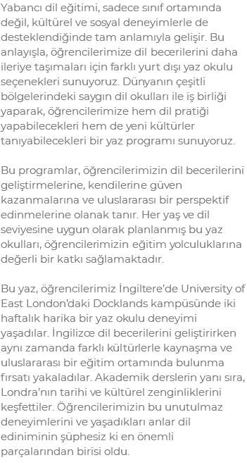 Yabancı dil eğitimi, sadece sınıf ortamında değil, kültürel ve sosyal deneyimlerle de desteklendiğinde tam anlamıyla gelişir. Bu anlayışla, öğrencilerimize dil becerilerini daha ileriye taşımaları için farklı yurt dışı yaz okulu seçenekleri sunuyoruz. Dünyanın çeşitli bölgelerindeki saygın dil okulları ile iş birliği yaparak, öğrencilerimize hem dil pratiği yapabilecekleri hem de yeni kültürler tanıyabilecekleri bir yaz programı sunuyoruz. Bu programlar, öğrencilerimizin dil becerilerini geliştirmelerine, kendilerine güven kazanmalarına ve uluslararası bir perspektif edinmelerine olanak tanır. Her yaş ve dil seviyesine uygun olarak planlanmış bu yaz okulları, öğrencilerimizin eğitim yolculuklarına değerli bir katkı sağlamaktadır. Bu yaz, öğrencilerimiz İngiltere’de University of East London’daki Docklands kampüsünde iki haftalık harika bir yaz okulu deneyimi yaşadılar. İngilizce dil becerilerini geliştirirken aynı zamanda farklı kültürlerle kaynaşma ve uluslararası bir eğitim ortamında bulunma fırsatı yakaladılar. Akademik derslerin yanı sıra, Londra’nın tarihi ve kültürel zenginliklerini keşfettiler. Öğrencilerimizin bu unutulmaz deneyimlerini ve yaşadıkları anlar dil ediniminin şüphesiz ki en önemli parçalarından birisi oldu.