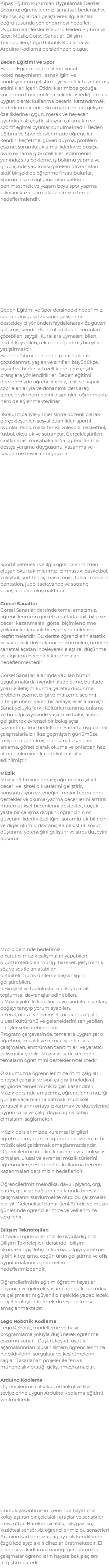 Kipaş Eğitim Kurumları Uygulamalı Dersler Bölümü; öğrencilerimizi sanatsal, bedensel ve zihinsel açılardan geliştirerek ilgi alanları doğrultusunda yönlendirmeyi hedefler. Uygulamalı Dersler Bölümü Beden Eğitimi ve Spor, Müzik, Görsel Sanatlar, Bilişim Teknolojileri, Lego Robotik Kodlama ve Arduino Kodlama derslerinden oluşur. Beden Eğitimi ve Spor Beden Eğitimi, öğrencilerin vücut koordinasyonlarını, esnekliğini ve kondisyonunu geliştirmeye yönelik hazırlanmış etkinlikleri içerir. Etkinliklerimizde çocuğa; vücudunu koordineli bir şekilde, istediği amaca uygun olarak kullanma becerisi kazandırmak hedeflenmektedir. Bu amaçla onlara; gelişim özelliklerine uygun, merak ve heyecan uyandıracak çeşitli istasyon çalışmaları ve sportif eğitsel oyunlar sunulmaktadır. Beden Eğitimi ve Spor derslerimizde öğrenciler kendini keşfetme, güven duyma, problem çözme, sorumluluk alma, liderlik ve dostça oyun oynama gibi özellikleri edinmenin yanında; sıra bekleme, iş bölümü yapma ve grup içinde yapılması gereken davranışları aktif bir şekilde öğrenme fırsatı bulurlar. Sporun insan sağlığına olan katkısını benimsetmek ve yaşam boyu spor yapma bilincini kazandırmak dersimizin temel hedeflerindendir. Beden Eğitimi ve Spor dersindeki hedefimiz, sporun duygusal zekanın gelişimini destekleyici yönünden faydalanarak öz güveni gelişmiş, kendini kontrol edebilen, sorunları çözebilen, saygılı, kurallara uymasını bilen, hedef koyabilen, rekabeti öğrenmiş bireyler yetiştirmektir. Beden eğitimi derslerine paralel olarak çocuklarımız, yaşları ve sınıfları büyüdükçe, kişisel ve bedensel özelliklere göre çeşitli branşlara yönlendirilirler. Beden eğitimi derslerimizde öğrencilerimiz, açık ve kapalı spor alanlarıyla ve donanımlı ders araç gereçleriyle hem belirli disiplinleri öğrenmekte hem de eğlenmektedirler. İlkokul itibariyle yıl içerisinde düzenli olarak gerçekleştirilen sosyal etkinlikler; sportif oyunlar, tenis, masa tenisi, voleybol, basketbol, futbol, okçuluk ve satrançtır. Gerçekleştirilen sınıflar arası müsabakalarda öğrencilerimiz dostça yarışma duygusunu, kazanma ve kaybetme heyecanını yaşarlar. Sportif yetenekli ve ilgili öğrencilerimizden oluşan okul takımlarımız; cimnastik, basketbol, voleybol, kort tenisi, masa tenisi, futsal, modern pentatlon, judo, taekwando ve satranç branşlarından oluşmaktadır. Görsel Sanatlar Görsel Sanatlar dersinde temel amacımız, öğrencilerimizin görsel sanatlarla ilgili bilgi ve beceri kazanmaları, görsel biçimlendirme yollarını kullanarak bireysel yeteneklerini keşfetmeleridir. Bu derste öğrencilerin estetik ve yaratıcılık duygularını geliştirmeleri, ürünleri sanatsal açıdan inceleyerek eleştirel düşünme ve algılama becerileri kazanmaları hedeflenmektedir. Görsel Sanatlar alanında yapılan bütün uygulamalarda (kendini ifade etme, bu ifade yolu ile iletişim kurma, yaratıcı düşünme, problem çözme, bilgi ve malzeme seçimi) niteliğe önem veren bir anlayış esas alınmıştır. Sanat yoluyla farklı kültürleri tanıma, anlama ve bu bilgi sayesinde yaşam ve bakış açısını geliştirerek evrensel bir bakış açısı kazandırabilme hedeflenir. Sanatta uygulamalı çalışmalarla birlikte geçmişten günümüze meydana getirilmiş olan sanat eserlerini anlama, görsel olarak okuma ve onlardan haz alma birikiminin kazandırılması ilke edinilmiştir. Müzik Müzik eğitiminin amacı; öğrencinin işitsel beceri ve işitsel dikkatlerini geliştirir, konsantrasyon yeteneğini, motor becerilerini destekler ve okuma-yazma becerilerini arttırır, matematiksel becerilerini destekler, küçük yaşta bir çalışma disiplini, öğrencinin öz güvenini, liderlik özelliğini, sorumluluk bilincini ve diğer olumlu davranışları pekiştirir, soyut düşünme yeteneğini geliştirir ve stres düzeyini düşürür. Müzik dersinde hedefimiz: o Yaratıcı müzik çalışmaları yapabilen, o Çözümledikleri müziği hareket, jest, mimik, söz ve ses ile anlatabilen, o Kaliteli müzik dinleme alışkanlığını geliştirebilen, o Bireysel ve toplulukla müzik yaparak toplumsal davranışlar edinebilen, o Müzik yolu ile kendini, çevresindeki insanları, doğayı tanıyıp yorumlayabilen, o Yerel, ulusal ve evrensel çocuk müziği ile ulusal kültürünü ve geleneklerini tanıyabilen bireyler yetiştirebilmektir. Program çerçevesinde, temalara uygun şarkı öğretimi, müzikli ve ritmik oyunlar, ses çalışmaları, enstrüman tanıtımları ve yaratıcı çalışmalar yapılır. Müzik ve şarkı seçimleri, temaların öğretimini destekler niteliktedir. Okulumuzda öğrencilerimize ritim çalgıları, bireysel çalgılar ve sınıf çalgısı (melodika) eşliğinde temel müzik bilgisi kazandırılır. Müzik dersinde amacımız, öğrencilerin müziği günlük yaşamlarına katmak, müziksel yaratıcılıklarını ortaya çıkartmak ve düzeylerine uygun şarkı ve çalgı dağarcığına sahip olmalarını sağlamaktır. Müzik derslerimizde kuramsal bilgileri öğretmenin yanı sıra öğrencilerimize en az bir müzik aleti çaldırmak amaçlarımızdandır. Öğrencilerimizin bilinçli birer müzik dinleyicisi olmaları, ulusal ve evrensel müzik türlerini öğrenmeleri, sesleri doğru kullanma becerisi kazanmaları dersimizin hedefleridir. Öğrencilerimiz melodika, davul, piyano, org, bateri, gitar ve bağlama dallarında bireysel çalışmalarını sürdürmekte olup, bu çalışmalar, her yıl "Geleneksel Bahar Şenliği"nde ve müzik günlerinde öğrencilerimize ve velilerimize sergilenir. Bilişim Teknolojileri Ortaokul öğrencilerimiz ile uyguladığımız Bilişim Teknolojileri dersinde , bilişim okuryazarlığı, İletişim kurma, bilgiyi yönetme, iş birlikli çalışma, özgün ürün geliştirme ve ofis uygulamalarını öğrenmeleri hedeflerimizdendir. Öğrencilerimizin eğitim öğretim hayatları boyunca ve gelecek yaşantılarında kendi ödev ve çalışmalarını güvenli bir şekilde yapabilecek, projeler oluşturabilecek düzeye gelmesi amaçlanmaktadır. Lego Robotik Kodlama Lego Robotik, modelleme ve basit programlama yoluyla düşünerek öğrenme çözümü sunar. "Düşün, keşfet, uygula" aşamalarından oluşan sistem öğrencilerimize ne bildiklerini sorgulatır ve keşfetmelerini sağlar. Tasarlanan projeler ile fen ve mühendislik pratiği geliştirmeyi amaçlar. Arduino Kodlama Öğrencilerimize ilkokul, ortaokul ve lise seviyelerine uygun Arduino Kodlama eğitimi verilmektedir. Günlük yaşantımızın içerisinde hayatımızı kolaylaştıran bir çok akıllı araçlar ve sensörler mevcuttur. Hareket, sıcaklık, ışık, gaz, su, kızılötesi sensör vb. öğrencilerimiz bu sensörleri Arduino kartlarımıza bağlayarak kendilerine özgü kodlayıp akıllı cihazlar üretmektedir. El becerisi ve kodlama mantığı gerektiren bu çalışmalar öğrencilerin hayata bakış açısını değiştirmektedir.