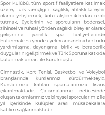 Spor Kulübü, tüm sportif faaliyetlere katılmak üzere, Türk Gençliğini sağlıklı, ahlaklı bireyler olarak yetiştirmek, kötü alışkanlıklardan uzak tutmak, üyelerinin ve sporcuların bedensel, zihinsel ve ruhsal yönden sağlıklı bireyler olarak gelişimine yönelik spor faaliyetlerinde bulunmak; bu yönde üyeleri arasındaki her türlü yardımlaşma, dayanışma, birlik ve beraberlik duygularını geliştirmek ve Türk Sporuna katkıda bulunmak amacı ile kurulmuştur. Cimnastik, Kort Tenisi, Basketbol ve Voleybol branşlarında kurslarımızı sürdürmekteyiz. Kurslarımıza katılan sporcularımıza lisans çıkarılmaktadır. Çalışmalarımız neticesinde oluşan takımlarımız ve bireysel sporcularımız ile yıl içerisinde kulüpler arası müsabakalara katılım sağlanmaktadır.