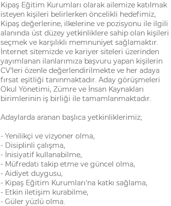 Kipaş Eğitim Kurumları olarak ailemize katılmak isteyen kişileri belirlerken öncelikli hedefimiz, Kipaş değerlerine, ilkelerine ve pozisyonu ile ilgili alanında üst düzey yetkinliklere sahip olan kişileri seçmek ve karşılıklı memnuniyet sağlamaktır. İnternet sitemizde ve kariyer siteleri üzerinden yayımlanan ilanlarımıza başvuru yapan kişilerin CV’leri özenle değerlendirilmekte ve her adaya fırsat eşitliği tanınmaktadır. Aday görüşmeleri Okul Yönetimi, Zümre ve İnsan Kaynakları birimlerinin iş birliği ile tamamlanmaktadır. Adaylarda aranan başlıca yetkinliklerimiz; - Yenilikçi ve vizyoner olma, - Disiplinli çalışma, - İnisiyatif kullanabilme, - Müfredatı takip etme ve güncel olma, - Aidiyet duygusu, - Kipaş Eğitim Kurumları'na katkı sağlama, - Etkin iletişim kurabilme, - Güler yüzlü olma.