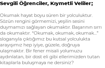 Sevgili Öğrenciler, Kıymetli Veliler; Okumak hayat boyu süren bir yolculuktur. Sözün rengini görmemizi, yeşilin sesini duymamızı sağlayan okumaktır. Başarının sırrı da okumaktır. “Okumak, okumak, okumak...” sloganıyla çıktığımız bu kutsal yolculukta arayışımız hep iyiye, güzele, doğruya ulaşmaktır. Bir fener misali yolumuzu aydınlatan, bir dost eli gibi ellerimizden tutan kitaplarla buluşmaya ne dersiniz?