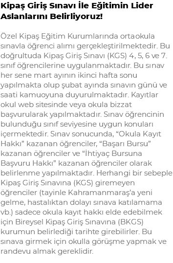 Kipaş Giriş Sınavı İle Eğitimin Lider Aslanlarını Belirliyoruz! Özel Kipaş Eğitim Kurumlarında ortaokula sınavla öğrenci alımı gerçekleştirilmektedir. Bu doğrultuda Kipaş Giriş Sınavı (KGS) 4, 5, 6 ve 7. sınıf öğrencilerine uygulanmaktadır. Bu sınav her sene mart ayının ikinci hafta sonu yapılmakta olup şubat ayında sınavın günü ve saati kamuoyuna duyurulmaktadır. Kayıtlar okul web sitesinde veya okula bizzat başvurularak yapılmaktadır. Sınav öğrencinin bulunduğu sınıf seviyesine uygun konuları içermektedir. Sınav sonucunda, “Okula Kayıt Hakkı” kazanan öğrenciler, “Başarı Bursu” kazanan öğrenciler ve “İhtiyaç Bursuna Başvuru Hakkı” kazanan öğrenciler olarak belirlenme yapılmaktadır. Herhangi bir sebeple Kipaş Giriş Sınavına (KGS) giremeyen öğrenciler (tayinle Kahramanmaraş’a yeni gelme, hastalıktan dolayı sınava katılamama vb.) sadece okula kayıt hakkı elde edebilmek için Bireysel Kipaş Giriş Sınavına (BKGS) kurumun belirlediği tarihte girebilirler. Bu sınava girmek için okulla görüşme yapmak ve randevu almak gereklidir.