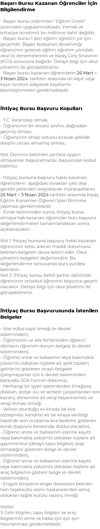 Başarı Bursu Kazanan Öğrenciler İçin Bilgilendirme - Başarı bursu indirimleri "Eğitim Ücreti" üzerinden uygulanmaktadır. Yemek ve kırtasiye ücretimiz bu indirime dahil değildir. - Başarı bursu 1 (bir) eğitim öğretim yılı için geçerlidir. Başarı bursunun devamlılığı öğrencinin gelecek eğitim öğretim yılındaki okul içi denemelerinin ve Kipaş Giriş Sınavının (KGS) sonucuna bağlıdır. Detaylı bilgi için okul yönetimi ile görüşebilirsiniz. - Başarı bursu kazanan öğrencilerin 26 Mart – 3 Nisan 2024 tarihleri arasında ön kayıt veya kayıt ücretini ödeyerek kayıtlarını kesinleştirmeleri gerekmektedir. İhtiyaç Bursu Başvuru Koşulları - T.C. Vatandaşı olmak, - Öğrencinin bir önceki sınıfını doğrudan geçmiş olması, - Öğrencinin ahlak notunu kıracak şekilde disiplin cezası almamış olması, Not: Durumu belirtilen şartlara uygun olmayanlar başvuramazlar, başvuruları kabul edilmez. - İhtiyaç bursuna başvuru hakkı kazanan öğrencilerin aşağıdaki evrakları çıktı alıp gerekli yerlerden onaylatarak müracaatlarını 26 Mart – 3 Nisan 2024 tarihleri arasında Kipaş Eğitim Kurumları Öğrenci İşleri Birimine yapması gerekmektedir. - Evrak tesliminden sonra, ihtiyaç bursu almaya hak kazanan öğrenciler burs başvuru değerlendirmeleri tamamlandıktan sonra açıklanacaktır. Not 1: İhtiyaç bursuna başvuru hakkı kazanan öğrencinin velisi, ailenin maddi durumunu belirten belgeleri okula teslim eder. Okul yönetimi belgeleri değerlendirir. Bu değerlendirme sonucunda burs yüzdesi belirlenir. Not 2: İhtiyaç bursu, belirli şartlar dahilinde öğrencinin ortaokul öğrenimi boyunca geçerli olacaktır. Detaylı bilgi için okul yönetimi ile görüşebilirsiniz. İhtiyaç Bursu Başvurusunda İstenilen Belgeler - Aile nüfus kayıt örneği (e-devlet sisteminden), - Öğrencinin ve aile fertlerinden öğrenci olanların öğrenim durum belgesi (e-devlet sisteminden), - Öğrenci anne ve babasının veya bakmakla yükümlü oldukları kişilere ait aylık toplam gelirlerini gösteren onaylı belgeler (çalışmayanlar için e-devlet sisteminden barkodlu SGK hizmet dökümü), - Herhangi bir işyeri işletenlerden (mağaza, dükkan, atölye vs.) ve serbest çalışanlardan son kazanç dönemine ait vergi beyannamesi ve vergi levhası örneği, - Velinin oturduğu ev kirada ise kira sözleşmesi, kendine ait ise kiraya verildiği takdirde evin ortalama kira bedelini gösteren evrak (başvuru esnasında doldurulacaktır), - Öğrenci anne ve babasının üzerine kayıtlı veya bakmakla yükümlü oldukları kişilere ait gayrimenkul (detaylı tapu bilgileri) olup olmadığını gösteren belge (e-devlet sisteminden), - Öğrenci anne ve babasının üzerine kayıtlı veya bakmakla yükümlü oldukları kişilere ait araç bilgilerini gösterir belge (e-devlet sisteminden), - Engelli bireylerin engel derecesini belirten tam teşekküllü resmi hastanelerden almış oldukları sağlık kurulu raporu örneği. Notlar: 1) Gelir bilgileri, tapu bilgileri ve araç bilgilerinin anne ve baba için ayrı ayrı hazırlanması gerekmektedir.