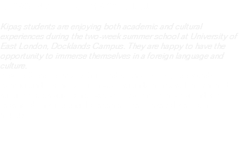 KİPAŞ İNGİLTERE YAZ OKULU Kipaş students are enjoying both academic and cultural experiences during the two-week summer school at University of East London, Docklands Campus. They are happy to have the opportunity to immerse themselves in a foreign language and culture. Kipaş öğrencilerimiz Doğu Londra Universitesi, Docklands Kampüsünde iki hafta süren yaz okulunda hem akademik hem de kültürel olarak güzel anlar yaşıyor. Öğrencilerimiz öğrendikleri yabancı dilin kültürünü de yaşama fırsatı yakaladıkları için mutlular.