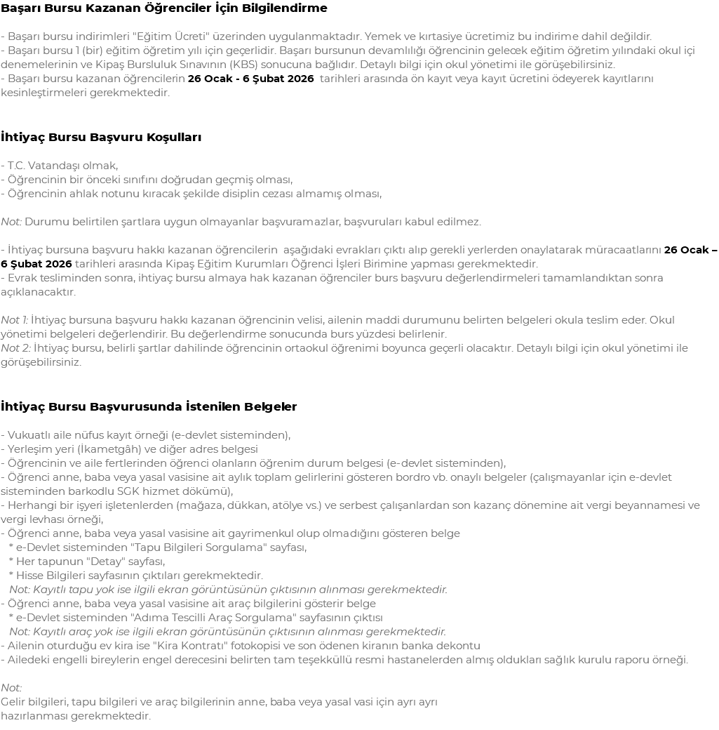 Başarı Bursu Kazanan Öğrenciler İçin Bilgilendirme - Başarı bursu indirimleri "Eğitim Ücreti" üzerinden uygulanmaktadır. Yemek ve kırtasiye ücretimiz bu indirime dahil değildir. - Başarı bursu 1 (bir) eğitim öğretim yılı için geçerlidir. Başarı bursunun devamlılığı öğrencinin gelecek eğitim öğretim yılındaki okul içi denemelerinin ve Kipaş Bursluluk Sınavının (KBS) sonucuna bağlıdır. Detaylı bilgi için okul yönetimi ile görüşebilirsiniz. - Başarı bursu kazanan öğrencilerin 26 Ocak - 6 Şubat 2026 tarihleri arasında ön kayıt veya kayıt ücretini ödeyerek kayıtlarını kesinleştirmeleri gerekmektedir. İhtiyaç Bursu Başvuru Koşulları - T.C. Vatandaşı olmak, - Öğrencinin bir önceki sınıfını doğrudan geçmiş olması, - Öğrencinin ahlak notunu kıracak şekilde disiplin cezası almamış olması, Not: Durumu belirtilen şartlara uygun olmayanlar başvuramazlar, başvuruları kabul edilmez. - İhtiyaç bursuna başvuru hakkı kazanan öğrencilerin aşağıdaki evrakları çıktı alıp gerekli yerlerden onaylatarak müracaatlarını 26 Ocak – 6 Şubat 2026 tarihleri arasında Kipaş Eğitim Kurumları Öğrenci İşleri Birimine yapması gerekmektedir. - Evrak tesliminden sonra, ihtiyaç bursu almaya hak kazanan öğrenciler burs başvuru değerlendirmeleri tamamlandıktan sonra açıklanacaktır. Not 1: İhtiyaç bursuna başvuru hakkı kazanan öğrencinin velisi, ailenin maddi durumunu belirten belgeleri okula teslim eder. Okul yönetimi belgeleri değerlendirir. Bu değerlendirme sonucunda burs yüzdesi belirlenir. Not 2: İhtiyaç bursu, belirli şartlar dahilinde öğrencinin ortaokul öğrenimi boyunca geçerli olacaktır. Detaylı bilgi için okul yönetimi ile görüşebilirsiniz. İhtiyaç Bursu Başvurusunda İstenilen Belgeler - Vukuatlı aile nüfus kayıt örneği (e-devlet sisteminden), - Yerleşim yeri (İkametgâh) ve diğer adres belgesi - Öğrencinin ve aile fertlerinden öğrenci olanların öğrenim durum belgesi (e-devlet sisteminden), - Öğrenci anne, baba veya yasal vasisine ait aylık toplam gelirlerini gösteren bordro vb. onaylı belgeler (çalışmayanlar için e-devlet sisteminden barkodlu SGK hizmet dökümü), - Herhangi bir işyeri işletenlerden (mağaza, dükkan, atölye vs.) ve serbest çalışanlardan son kazanç dönemine ait vergi beyannamesi ve vergi levhası örneği, - Öğrenci anne, baba veya yasal vasisine ait gayrimenkul olup olmadığını gösteren belge * e-Devlet sisteminden "Tapu Bilgileri Sorgulama" sayfası, * Her tapunun "Detay" sayfası, * Hisse Bilgileri sayfasının çıktıları gerekmektedir. Not: Kayıtlı tapu yok ise ilgili ekran görüntüsünün çıktısının alınması gerekmektedir. - Öğrenci anne, baba veya yasal vasisine ait araç bilgilerini gösterir belge * e-Devlet sisteminden "Adıma Tescilli Araç Sorgulama" sayfasının çıktısı Not: Kayıtlı araç yok ise ilgili ekran görüntüsünün çıktısının alınması gerekmektedir. - Ailenin oturduğu ev kira ise "Kira Kontratı" fotokopisi ve son ödenen kiranın banka dekontu - Ailedeki engelli bireylerin engel derecesini belirten tam teşekküllü resmi hastanelerden almış oldukları sağlık kurulu raporu örneği. Not: Gelir bilgileri, tapu bilgileri ve araç bilgilerinin anne, baba veya yasal vasi için ayrı ayrı hazırlanması gerekmektedir.