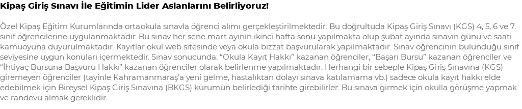 Kipaş Giriş Sınavı İle Eğitimin Lider Aslanlarını Belirliyoruz! Özel Kipaş Eğitim Kurumlarında ortaokula sınavla öğrenci alımı gerçekleştirilmektedir. Bu doğrultuda Kipaş Giriş Sınavı (KGS) 4, 5, 6 ve 7. sınıf öğrencilerine uygulanmaktadır. Bu sınav her sene mart ayının ikinci hafta sonu yapılmakta olup şubat ayında sınavın günü ve saati kamuoyuna duyurulmaktadır. Kayıtlar okul web sitesinde veya okula bizzat başvurularak yapılmaktadır. Sınav öğrencinin bulunduğu sınıf seviyesine uygun konuları içermektedir. Sınav sonucunda, “Okula Kayıt Hakkı” kazanan öğrenciler, “Başarı Bursu” kazanan öğrenciler ve “İhtiyaç Bursuna Başvuru Hakkı” kazanan öğrenciler olarak belirlenme yapılmaktadır. Herhangi bir sebeple Kipaş Giriş Sınavına (KGS) giremeyen öğrenciler (tayinle Kahramanmaraş’a yeni gelme, hastalıktan dolayı sınava katılamama vb.) sadece okula kayıt hakkı elde edebilmek için Bireysel Kipaş Giriş Sınavına (BKGS) kurumun belirlediği tarihte girebilirler. Bu sınava girmek için okulla görüşme yapmak ve randevu almak gereklidir.