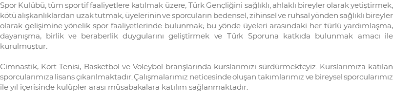 Spor Kulübü, tüm sportif faaliyetlere katılmak üzere, Türk Gençliğini sağlıklı, ahlaklı bireyler olarak yetiştirmek, kötü alışkanlıklardan uzak tutmak, üyelerinin ve sporcuların bedensel, zihinsel ve ruhsal yönden sağlıklı bireyler olarak gelişimine yönelik spor faaliyetlerinde bulunmak; bu yönde üyeleri arasındaki her türlü yardımlaşma, dayanışma, birlik ve beraberlik duygularını geliştirmek ve Türk Sporuna katkıda bulunmak amacı ile kurulmuştur. Cimnastik, Kort Tenisi, Basketbol ve Voleybol branşlarında kurslarımızı sürdürmekteyiz. Kurslarımıza katılan sporcularımıza lisans çıkarılmaktadır. Çalışmalarımız neticesinde oluşan takımlarımız ve bireysel sporcularımız ile yıl içerisinde kulüpler arası müsabakalara katılım sağlanmaktadır.