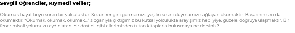 Sevgili Öğrenciler, Kıymetli Veliler; Okumak hayat boyu süren bir yolculuktur. Sözün rengini görmemizi, yeşilin sesini duymamızı sağlayan okumaktır. Başarının sırrı da okumaktır. “Okumak, okumak, okumak...” sloganıyla çıktığımız bu kutsal yolculukta arayışımız hep iyiye, güzele, doğruya ulaşmaktır. Bir fener misali yolumuzu aydınlatan, bir dost eli gibi ellerimizden tutan kitaplarla buluşmaya ne dersiniz?