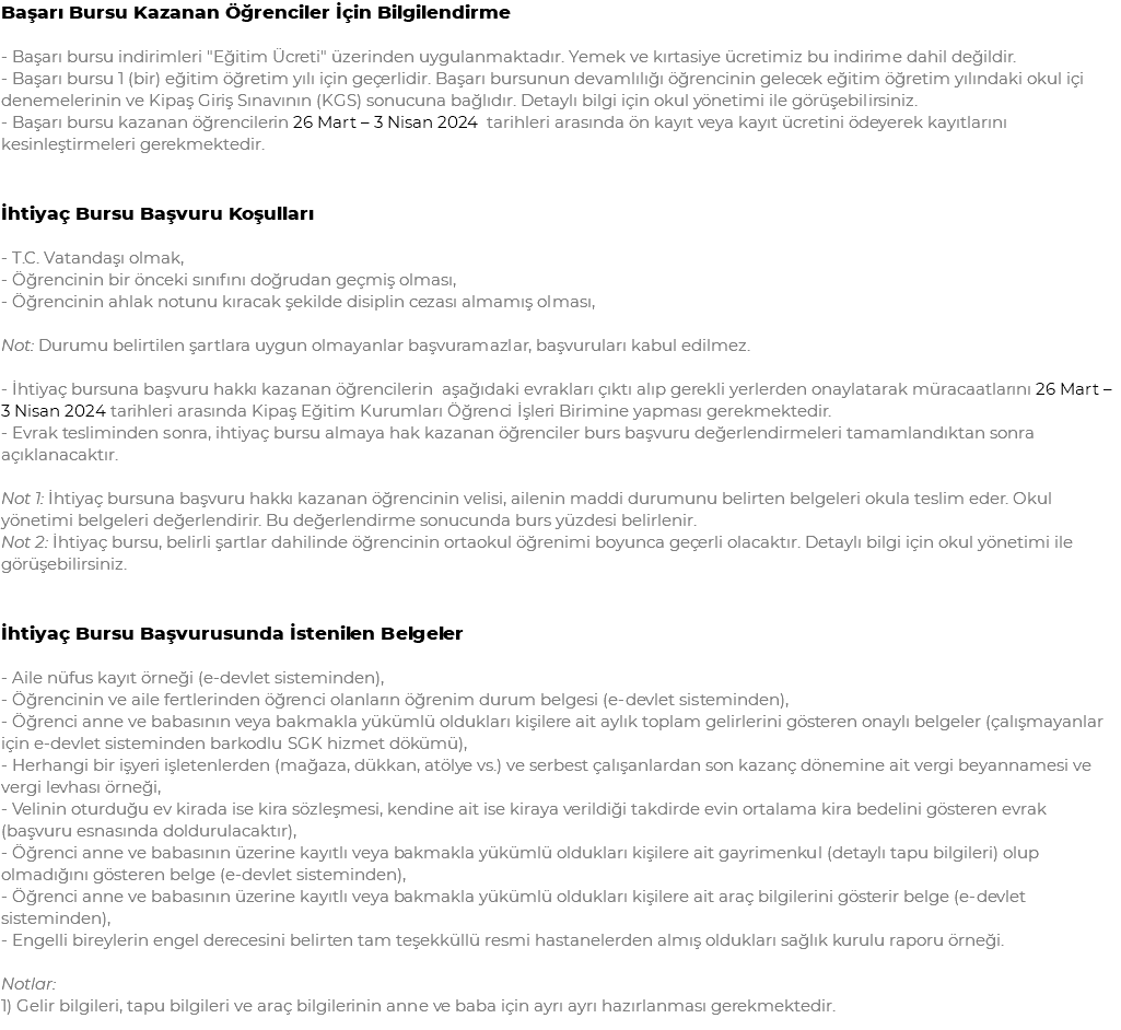 Başarı Bursu Kazanan Öğrenciler İçin Bilgilendirme - Başarı bursu indirimleri "Eğitim Ücreti" üzerinden uygulanmaktadır. Yemek ve kırtasiye ücretimiz bu indirime dahil değildir. - Başarı bursu 1 (bir) eğitim öğretim yılı için geçerlidir. Başarı bursunun devamlılığı öğrencinin gelecek eğitim öğretim yılındaki okul içi denemelerinin ve Kipaş Giriş Sınavının (KGS) sonucuna bağlıdır. Detaylı bilgi için okul yönetimi ile görüşebilirsiniz. - Başarı bursu kazanan öğrencilerin 26 Mart – 3 Nisan 2024 tarihleri arasında ön kayıt veya kayıt ücretini ödeyerek kayıtlarını kesinleştirmeleri gerekmektedir. İhtiyaç Bursu Başvuru Koşulları - T.C. Vatandaşı olmak, - Öğrencinin bir önceki sınıfını doğrudan geçmiş olması, - Öğrencinin ahlak notunu kıracak şekilde disiplin cezası almamış olması, Not: Durumu belirtilen şartlara uygun olmayanlar başvuramazlar, başvuruları kabul edilmez. - İhtiyaç bursuna başvuru hakkı kazanan öğrencilerin aşağıdaki evrakları çıktı alıp gerekli yerlerden onaylatarak müracaatlarını 26 Mart – 3 Nisan 2024 tarihleri arasında Kipaş Eğitim Kurumları Öğrenci İşleri Birimine yapması gerekmektedir. - Evrak tesliminden sonra, ihtiyaç bursu almaya hak kazanan öğrenciler burs başvuru değerlendirmeleri tamamlandıktan sonra açıklanacaktır. Not 1: İhtiyaç bursuna başvuru hakkı kazanan öğrencinin velisi, ailenin maddi durumunu belirten belgeleri okula teslim eder. Okul yönetimi belgeleri değerlendirir. Bu değerlendirme sonucunda burs yüzdesi belirlenir. Not 2: İhtiyaç bursu, belirli şartlar dahilinde öğrencinin ortaokul öğrenimi boyunca geçerli olacaktır. Detaylı bilgi için okul yönetimi ile görüşebilirsiniz. İhtiyaç Bursu Başvurusunda İstenilen Belgeler - Aile nüfus kayıt örneği (e-devlet sisteminden), - Öğrencinin ve aile fertlerinden öğrenci olanların öğrenim durum belgesi (e-devlet sisteminden), - Öğrenci anne ve babasının veya bakmakla yükümlü oldukları kişilere ait aylık toplam gelirlerini gösteren onaylı belgeler (çalışmayanlar için e-devlet sisteminden barkodlu SGK hizmet dökümü), - Herhangi bir işyeri işletenlerden (mağaza, dükkan, atölye vs.) ve serbest çalışanlardan son kazanç dönemine ait vergi beyannamesi ve vergi levhası örneği, - Velinin oturduğu ev kirada ise kira sözleşmesi, kendine ait ise kiraya verildiği takdirde evin ortalama kira bedelini gösteren evrak (başvuru esnasında doldurulacaktır), - Öğrenci anne ve babasının üzerine kayıtlı veya bakmakla yükümlü oldukları kişilere ait gayrimenkul (detaylı tapu bilgileri) olup olmadığını gösteren belge (e-devlet sisteminden), - Öğrenci anne ve babasının üzerine kayıtlı veya bakmakla yükümlü oldukları kişilere ait araç bilgilerini gösterir belge (e-devlet sisteminden), - Engelli bireylerin engel derecesini belirten tam teşekküllü resmi hastanelerden almış oldukları sağlık kurulu raporu örneği. Notlar: 1) Gelir bilgileri, tapu bilgileri ve araç bilgilerinin anne ve baba için ayrı ayrı hazırlanması gerekmektedir.