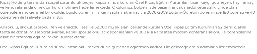 Kipaş Holding tarafından sosyal sorumluluk projesi kapsamında kurulan Özel Kipaş Eğitim Kurumları, ticari kaygı gütmeyen, hayır amaçlı ve kendi alanında örnek bir kurum olmayı hedeflemektedir. Okulumuz, bölgemizde başarılı ancak maddi yetersizlik içinde olan öğrencilere mükemmel bir okulda, burslu öğrenim imkanı sağlamak amacıyla 2008-2009 Eğitim-Öğretim döneminde 180 öğrenci ve 40 öğretmen ile faaliyete başlamıştır. Anaokulu, ilkokul, ortaokul, fen ve anadolu lisesi ile 32.000 m2’lik alan içerisinde kurulan Özel Kipaş Eğitim Kurumları 92 derslik, akıllı tahta ile donatılmış laboratuvarları, kapalı spor salonu, açık spor alanları ve 300 kişi kapasiteli modern konferans salonu ile öğrencilerine eşsiz bir ortamda eğitim imkanı sunmaktadır. Özel Kipaş Eğitim Kurumları sürekli artan okul mevcudu ve güçlenen öğretmen kadrosu ile geleceğe emin adımlarla ilerlemektedir.