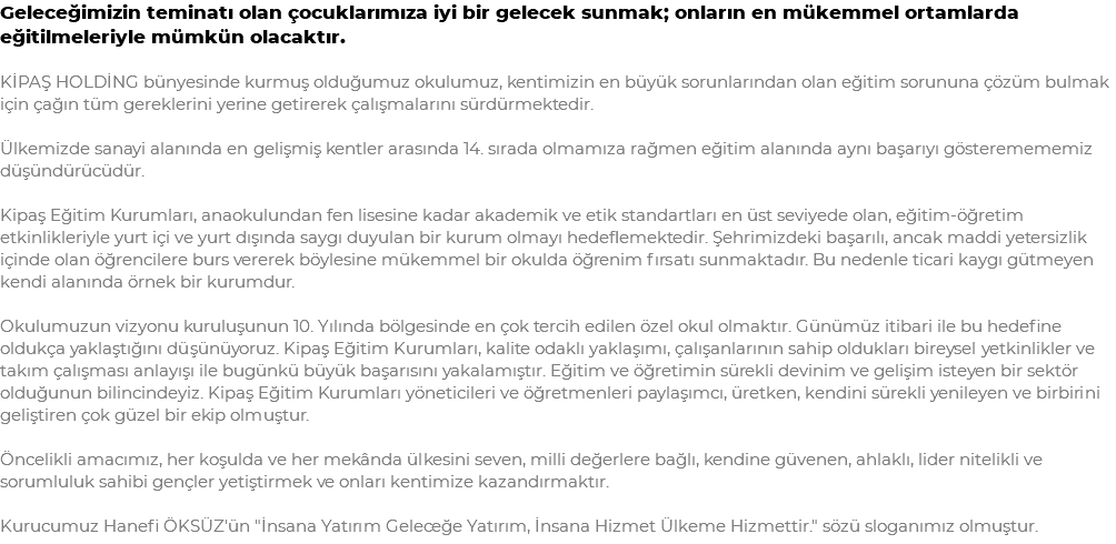 Geleceğimizin teminatı olan çocuklarımıza iyi bir gelecek sunmak; onların en mükemmel ortamlarda eğitilmeleriyle mümkün olacaktır. KİPAŞ HOLDİNG bünyesinde kurmuş olduğumuz okulumuz, kentimizin en büyük sorunlarından olan eğitim sorununa çözüm bulmak için çağın tüm gereklerini yerine getirerek çalışmalarını sürdürmektedir. Ülkemizde sanayi alanında en gelişmiş kentler arasında 14. sırada olmamıza rağmen eğitim alanında aynı başarıyı gösteremememiz düşündürücüdür. Kipaş Eğitim Kurumları, anaokulundan fen lisesine kadar akademik ve etik standartları en üst seviyede olan, eğitim-öğretim etkinlikleriyle yurt içi ve yurt dışında saygı duyulan bir kurum olmayı hedeflemektedir. Şehrimizdeki başarılı, ancak maddi yetersizlik içinde olan öğrencilere burs vererek böylesine mükemmel bir okulda öğrenim fırsatı sunmaktadır. Bu nedenle ticari kaygı gütmeyen kendi alanında örnek bir kurumdur. Okulumuzun vizyonu kuruluşunun 10. Yılında bölgesinde en çok tercih edilen özel okul olmaktır. Günümüz itibari ile bu hedefine oldukça yaklaştığını düşünüyoruz. Kipaş Eğitim Kurumları, kalite odaklı yaklaşımı, çalışanlarının sahip oldukları bireysel yetkinlikler ve takım çalışması anlayışı ile bugünkü büyük başarısını yakalamıştır. Eğitim ve öğretimin sürekli devinim ve gelişim isteyen bir sektör olduğunun bilincindeyiz. Kipaş Eğitim Kurumları yöneticileri ve öğretmenleri paylaşımcı, üretken, kendini sürekli yenileyen ve birbirini geliştiren çok güzel bir ekip olmuştur. Öncelikli amacımız, her koşulda ve her mekânda ülkesini seven, milli değerlere bağlı, kendine güvenen, ahlaklı, lider nitelikli ve sorumluluk sahibi gençler yetiştirmek ve onları kentimize kazandırmaktır. Kurucumuz Hanefi ÖKSÜZ'ün "İnsana Yatırım Geleceğe Yatırım, İnsana Hizmet Ülkeme Hizmettir." sözü sloganımız olmuştur.