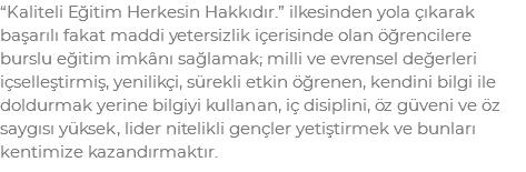 “Kaliteli Eğitim Herkesin Hakkıdır.” ilkesinden yola çıkarak başarılı fakat maddi yetersizlik içerisinde olan öğrencilere burslu eğitim imkânı sağlamak; milli ve evrensel değerleri içselleştirmiş, yenilikçi, sürekli etkin öğrenen, kendini bilgi ile doldurmak yerine bilgiyi kullanan, iç disiplini, öz güveni ve öz saygısı yüksek, lider nitelikli gençler yetiştirmek ve bunları kentimize kazandırmaktır.