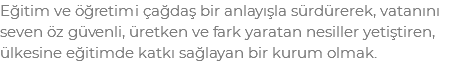 Eğitim ve öğretimi çağdaş bir anlayışla sürdürerek, vatanını seven öz güvenli, üretken ve fark yaratan nesiller yetiştiren, ülkesine eğitimde katkı sağlayan bir kurum olmak.