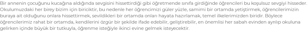 Bir annenin çocuğunu kucağına aldığında sevgisini hissettirdiği gibi öğretmende sınıfa girdiğinde öğrencileri bu koşulsuz sevgiyi hisseder. Okulumuzdaki her birey bizim için biriciktir, bu nedenle her öğrencimizi güler yüzle, samimi bir ortamda yetiştirmek, öğrencilerimizin buraya ait olduğunu onlara hissettirmek, sevildikleri bir ortamda onları hayata hazırlamak, temel ilkelerimizden biridir. Böylece öğrencilerimiz rahat bir ortamda, kendilerini özgür bir şekilde ifade edebilir, geliştirebilir, en önemlisi her sabah evinden ayrılıp okuluna gelirken içinde büyük bir tutkuyla, öğrenme isteğiyle ikinci evine gelmek isteyecektir.