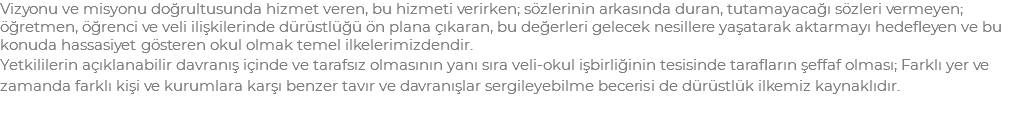 Vizyonu ve misyonu doğrultusunda hizmet veren, bu hizmeti verirken; sözlerinin arkasında duran, tutamayacağı sözleri vermeyen; öğretmen, öğrenci ve veli ilişkilerinde dürüstlüğü ön plana çıkaran, bu değerleri gelecek nesillere yaşatarak aktarmayı hedefleyen ve bu konuda hassasiyet gösteren okul olmak temel ilkelerimizdendir. Yetkililerin açıklanabilir davranış içinde ve tarafsız olmasının yanı sıra veli-okul işbirliğinin tesisinde tarafların şeffaf olması; Farklı yer ve zamanda farklı kişi ve kurumlara karşı benzer tavır ve davranışlar sergileyebilme becerisi de dürüstlük ilkemiz kaynaklıdır.