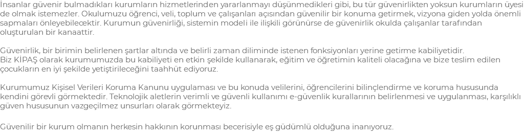 İnsanlar güvenir bulmadıkları kurumların hizmetlerinden yararlanmayı düşünmedikleri gibi, bu tür güvenirlikten yoksun kurumların üyesi de olmak istemezler. Okulumuzu öğrenci, veli, toplum ve çalışanları açısından güvenilir bir konuma getirmek, vizyona giden yolda önemli sapmaları önleyebilecektir. Kurumun güvenirliği, sistemin modeli ile ilişkili görünürse de güvenirlik okulda çalışanlar tarafından oluşturulan bir kanaattir. Güvenirlik, bir birimin belirlenen şartlar altında ve belirli zaman diliminde istenen fonksiyonları yerine getirme kabiliyetidir. Biz KİPAŞ olarak kurumumuzda bu kabiliyeti en etkin şekilde kullanarak, eğitim ve öğretimin kaliteli olacağına ve bize teslim edilen çocukların en iyi şekilde yetiştirileceğini taahhüt ediyoruz. Kurumumuz Kişisel Verileri Koruma Kanunu uygulaması ve bu konuda velilerini, öğrencilerini bilinçlendirme ve koruma hususunda kendini görevli görmektedir. Teknolojik aletlerin verimli ve güvenli kullanımı e-güvenlik kurallarının belirlenmesi ve uygulanması, karşılıklı güven hususunun vazgeçilmez unsurları olarak görmekteyiz. Güvenilir bir kurum olmanın herkesin hakkının korunması becerisiyle eş güdümlü olduğuna inanıyoruz.