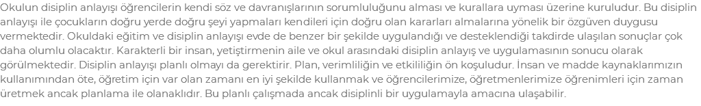 Okulun disiplin anlayışı öğrencilerin kendi söz ve davranışlarının sorumluluğunu alması ve kurallara uyması üzerine kuruludur. Bu disiplin anlayışı ile çocukların doğru yerde doğru şeyi yapmaları kendileri için doğru olan kararları almalarına yönelik bir özgüven duygusu vermektedir. Okuldaki eğitim ve disiplin anlayışı evde de benzer bir şekilde uygulandığı ve desteklendiği takdirde ulaşılan sonuçlar çok daha olumlu olacaktır. Karakterli bir insan, yetiştirmenin aile ve okul arasındaki disiplin anlayış ve uygulamasının sonucu olarak görülmektedir. Disiplin anlayışı planlı olmayı da gerektirir. Plan, verimliliğin ve etkililiğin ön koşuludur. İnsan ve madde kaynaklarımızın kullanımından öte, öğretim için var olan zamanı en iyi şekilde kullanmak ve öğrencilerimize, öğretmenlerimize öğrenimleri için zaman üretmek ancak planlama ile olanaklıdır. Bu planlı çalışmada ancak disiplinli bir uygulamayla amacına ulaşabilir.