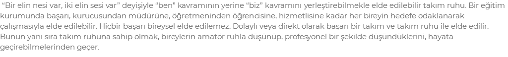  “Bir elin nesi var, iki elin sesi var” deyişiyle “ben” kavramının yerine “biz” kavramını yerleştirebilmekle elde edilebilir takım ruhu. Bir eğitim kurumunda başarı, kurucusundan müdürüne, öğretmeninden öğrencisine, hizmetlisine kadar her bireyin hedefe odaklanarak çalışmasıyla elde edilebilir. Hiçbir başarı bireysel elde edilemez. Dolaylı veya direkt olarak başarı bir takım ve takım ruhu ile elde edilir. Bunun yanı sıra takım ruhuna sahip olmak, bireylerin amatör ruhla düşünüp, profesyonel bir şekilde düşündüklerini, hayata geçirebilmelerinden geçer. 