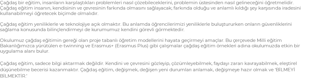 Çağdaş bir eğitim, insanların karşılaştıkları problemleri nasıl çözebileceklerini, problemin üstesinden nasıl gelineceğini öğretmelidir. Çağdaş eğitim insanın, kendisinin ve çevresinin farkında olmasını sağlayacak; farkında olduğu ve anlamlı kıldığı şey karşısında iradesini kullanabilmeyi öğretecek biçimde olmalıdır. Çağdaş eğitim yeniliklerle ve teknolojiye açık olmaktır. Bu anlamda öğrencilerimizi yeniliklerle buluştururken onların güvenliklerini sağlama konusunda bilinçlendirmeyi de kurumumuz kendini görevli görmektedir. Okulumuz çağdaş eğitimin gereği olan proje tabanlı öğretim modellerini hayata geçirmeyi amaçlar. Bu çerçevede Milli eğitim Bakanlığımızca yürütülen e-twinning ve Erasmus+ (Erasmus Plus) gibi çalışmalar çağdaş eğitim örnekleri adına okulumuzda etkin bir uygulama alanı bulur. Çağdaş eğitim, sadece bilgi aktarmak değildir. Kendini ve çevresini gözleyip, çözümleyebilmek, faydayı zararı kavrayabilmek, eleştirel düşünebilme becerisi kazanmaktır. Çağdaş eğitim, değişmek, değişen yeni durumları anlamak, değişmeye hazır olmak ve ‘BİLMEYİ BİLMEKTİR.’