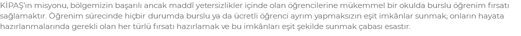 KİPAŞ’ın misyonu, bölgemizin başarılı ancak maddî yetersizlikler içinde olan öğrencilerine mükemmel bir okulda burslu öğrenim fırsatı sağlamaktır. Öğrenim sürecinde hiçbir durumda burslu ya da ücretli öğrenci ayrım yapmaksızın eşit imkânlar sunmak; onların hayata hazırlanmalarında gerekli olan her türlü fırsatı hazırlamak ve bu imkânları eşit şekilde sunmak çabası esastır.