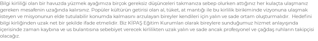 Bilgi kirliliği olan bir havuzda yüzmek ayağımıza birçok gereksiz düşünceleri takmanıza sebep olurken attığınız her kulaçta ulaşmanız gereken mesafenin uzağında kalırsınız. Popüler kültürün getirisi olan al, tüket, at mantığı ile bu kirlilik birikiminde vizyonuna ulaşmak isteyen ve misyonunun elde tutulabilir konumda kalmasını arzulayan bireyler kendileri için yalın ve sade ortam oluşturmalıdır. Hedefini bilgi kirliğinden uzak net bir şekilde ifade etmelidir. Biz KİPAŞ Eğitim Kurumları olarak bireylere sunduğumuz hizmet anlayışında içerisinde zaman kaybına ve us bulantısına sebebiyet verecek kirlilikten uzak yalın ve sade ancak profesyonel ve çağdaş ruhların takipçisi olacağız.