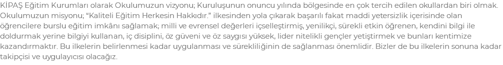 KİPAŞ Eğitim Kurumları olarak Okulumuzun vizyonu; Kuruluşunun onuncu yılında bölgesinde en çok tercih edilen okullardan biri olmak. Okulumuzun misyonu; “Kaliteli Eğitim Herkesin Hakkıdır.” ilkesinden yola çıkarak başarılı fakat maddi yetersizlik içerisinde olan öğrencilere burslu eğitim imkânı sağlamak; milli ve evrensel değerleri içselleştirmiş, yenilikçi, sürekli etkin öğrenen, kendini bilgi ile doldurmak yerine bilgiyi kullanan, iç disiplini, öz güveni ve öz saygısı yüksek, lider nitelikli gençler yetiştirmek ve bunları kentimize kazandırmaktır. Bu ilkelerin belirlenmesi kadar uygulanması ve sürekliliğinin de sağlanması önemlidir. Bizler de bu ilkelerin sonuna kadar takipçisi ve uygulayıcısı olacağız.